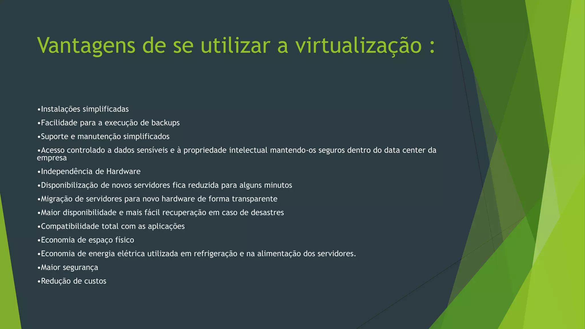 Vantagens de se utilizar a virtualização :
•Instalações simplificadas
•Facilidade para a execução de backups
•Suporte e manutenção simplificados
•Acesso controlado a dados sensíveis e à propriedade intelectual mantendo-os seguros dentro do data center da
empresa
•Independência de Hardware
•Disponibilização de novos servidores fica reduzida para alguns minutos
•Migração de servidores para novo hardware de forma transparente
•Maior disponibilidade e mais fácil recuperação em caso de desastres
•Compatibilidade total com as aplicações
•Economia de espaço físico
•Economia de energia elétrica utilizada em refrigeração e na alimentação dos servidores.
•Maior segurança
•Redução de custos
 
