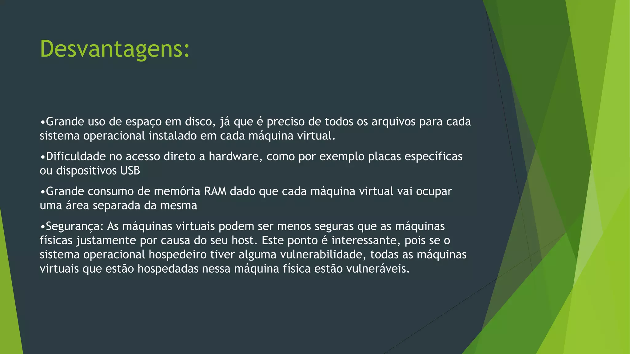 Desvantagens:
•Grande uso de espaço em disco, já que é preciso de todos os arquivos para cada
sistema operacional instalado em cada máquina virtual.
•Dificuldade no acesso direto a hardware, como por exemplo placas específicas
ou dispositivos USB
•Grande consumo de memória RAM dado que cada máquina virtual vai ocupar
uma área separada da mesma
•Segurança: As máquinas virtuais podem ser menos seguras que as máquinas
físicas justamente por causa do seu host. Este ponto é interessante, pois se o
sistema operacional hospedeiro tiver alguma vulnerabilidade, todas as máquinas
virtuais que estão hospedadas nessa máquina física estão vulneráveis.
 