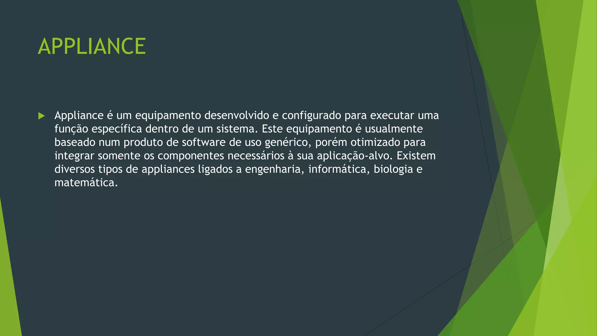 APPLIANCE
 Appliance é um equipamento desenvolvido e configurado para executar uma
função específica dentro de um sistema. Este equipamento é usualmente
baseado num produto de software de uso genérico, porém otimizado para
integrar somente os componentes necessários à sua aplicação-alvo. Existem
diversos tipos de appliances ligados a engenharia, informática, biologia e
matemática.
 