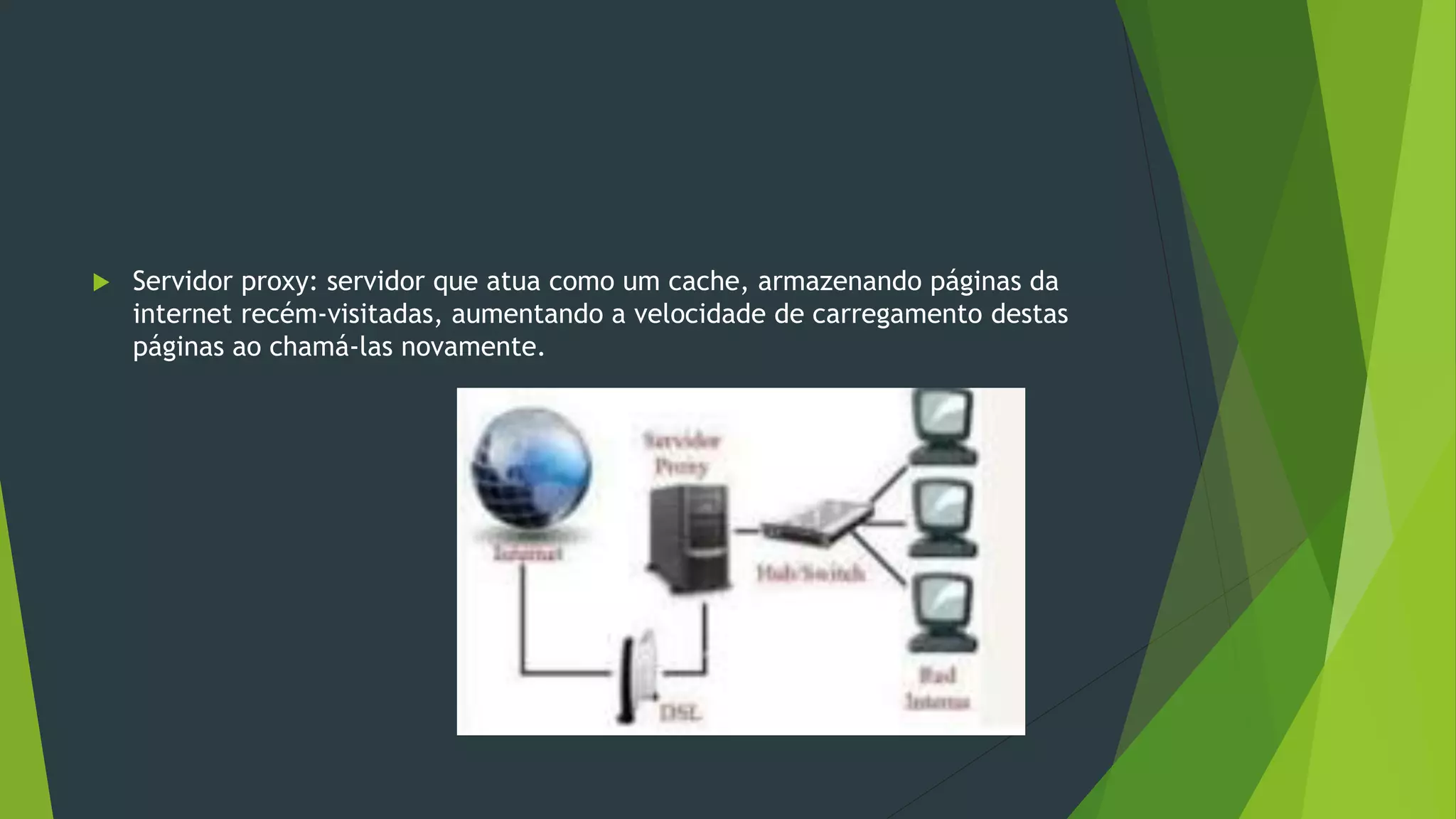  Servidor proxy: servidor que atua como um cache, armazenando páginas da
internet recém-visitadas, aumentando a velocidade de carregamento destas
páginas ao chamá-las novamente.
 