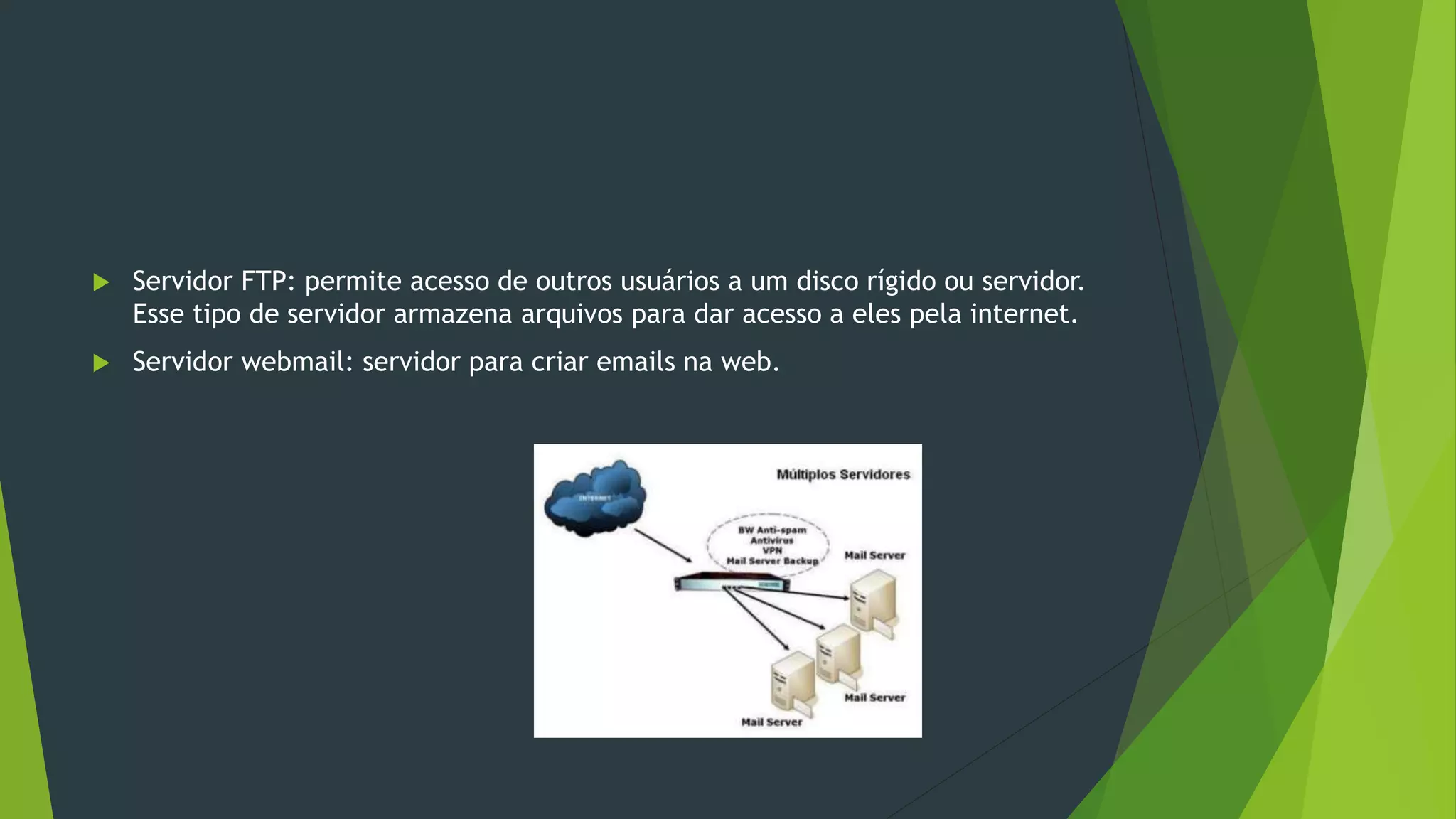  Servidor FTP: permite acesso de outros usuários a um disco rígido ou servidor.
Esse tipo de servidor armazena arquivos para dar acesso a eles pela internet.
 Servidor webmail: servidor para criar emails na web.
 