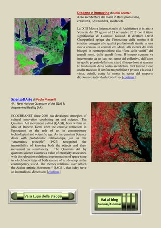 Disegno e Immagine di Ghisi Grütter
                                                    4. Le architetture del made in Italy: produzione,
                                                    creatività, sostenibilità, solidarietà

                                                    La XIII Mostra Internazionale di Architettura è in atto a
                                                    Venezia dal 29 agosto al 25 novembre 2012 con il titolo
                                                    significativo di Common Ground. Il direttore David
                                                    Chipperfield spiega che l’intenzione della mostra è di
                                                    rendere omaggio alle qualità professionali riunite in una
                                                    storia comune in contesti e/o ideali, alla ricerca dei reali
                                                    bisogni in contrapposizione alla “fiera delle vanità” dei
                                                    grandi nomi, delle grandi firme. Il terreno comune va
                                                    interpretato da un lato nel senso del collettivo, dall’altro
                                                    in quello proprio della terra che è il luogo dove si scavano
                                                    le fondamenta della nostra architettura. Nel terreno viene
                                                    anche tracciato il confine tra pubblico e privato e la città è
                                                    vista, quindi, come la messa in scena del rapporto
                                                    dicotomico individuale/collettivo. [continua]




Scienza&Arte di Paolo Manzelli
44. New Horizon Quantum of Art (QA) &
Augmented Reality (AR)

EGOCREANET since 2004 has developed strategies of
cultural innovation combining art and science. The
Quantum Art movement called (QAGI), born within an
idea of Roberto Denti after the creative reflection in
Egocreanet on the role of art in contemporary
technological and scientific age. As the quantum Science
deals with probabilistic relationships, just as the
“uncertainty principle” (1927) recognized the
impossibility of knowing both the objects and their
movement in simultaneity.         The Quantum Art by
quantum science assumes a value of creativity associated
with the relocation relational representation of space-time
in which knowledge of both science of' art develop in the
contemporary world. The themes relational over which
the Action Artistic Movement “ QAGI “, that today have
an international dimension. [continua]
 
