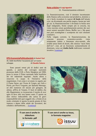 Note critiche di Luigi Agostini
                                                                         15. Finanziarizzazione e dintorni

                                                         La finanziarizzazione, cioè il dominio incontrastato
                                                         della finanza sulla economia real-produttiva, dominio a
                                                         cui è facile ricondurre le ragioni di fondo dell’attuale
                                                         crisi, sta diventando una parola magica, buona per tutti
                                                         gli usi; la finanziarizzazione è diventata la bestia nera
                                                         degli indignados, fronte sempre più in crescita, ma
                                                         viene esecrata ormai quotidianamente persino dai suoi
                                                         stessi sommi sacerdoti (Soros, Buffet, ecc.). Ma quasi
                                                         mai però scandagliata e scomposta nei suoi elementi
                                                         costitutivi.
                                                         Nella vulgata corrente, la finanziarizzazione, da
                                                         concreto       processo     economico-sociale,       viene
                                                         artatamente ridotto a fenomeno etico-morale, alla
                                                         avidità senza limiti di alcuni, alla classica “sacra fame
                                                         dell’oro”; cioè, ad un fenomeno sostanzialmente di
                                                         dismisura, verso cui risulta facile indirizzare veementi
                                                         invettive. [continua]



EPS-EconomiaPoliticaSocietà di Autori Vari
35. Dalle bonifiche l’occasione per un nuovo
sviluppo                        di Claudio Falasca

     Sono passati ormai più di dodici anni da
quando, a partire dal convegno nazionale
promosso dalla CGIL a Porto Marghera nel 2000,
prese le mosse il Piano nazionale delle bonifiche
dei siti industriali inquinati. Anche allora a
smuovere le acque fu l'iniziativa della
magistratura. Così come è avvenuto in seguito per
il Fiume Sarno, per l'Acna di Cengio, per Gela e
Priolo, per Pieve Vergonte, per Spinetta Marengo,
ed altri numerosi siti ancora per giungere, da
ultimo, all'Ilva di Taranto. È fuori di dubbio che
alla Magistratura va riconosciuto il merito di aver
agito là dove altri non hanno osato. È questo un
dato storico indiscutibile che carica di gravi
responsabilità tutti quei soggetti che, a fronte di un
modo criminale (è questa la parola giusta) di fare
impresa a danno della salute dei lavoratori, dei
cittadini e dell'ambiente, …[continua]


                 Ti con zero è anche in                   Ti con zero è anche su Issuu,
                        slideshare                            in formato magazine
                     In formato .pdf
 