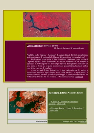 Cultura&Società di Giovanna Corchia
                                      62. Agonia. Romanzo di Jacques Brault


Perché ho scelto “Agonia – Romanzo” di Jacques Brault, dal titolo che allontana
un lettore in cerca di pagine che lo liberino dal peso di una giornata faticosa?
       Ho letto una prima volta il libro, il cui filo conduttore è una poesia di
Ungaretti Agonia, molto lentamente, vi trovavo conferma di un metodo di
approccio al testo seguito nel mio lungo mestiere d’insegnante: analizzare un
testo come se fosse una scoperta a cui arrivare gradualmente, lasciando cadere
ogni sterile esercizio di parafrasi.
       A una seconda lettura l’attrazione è stata molto diversa: le pagine si
articolavano attorno a ogni singolo verso della poesia e, in ogni parola, si
rifletteva una vita non-vita, quella del personaggio al centro della narrazione, un
professore di filosofia e il suo corso su La Filosofia scolastica. [continua]




                               A proposito di film di Alessandra Bailetti


                               15. L’estate di Giacomo / Un amore di
                               gioventù / Silent souls

                               16. Monsieur Lazhar / I colori della passione /
                               L’intervallo




            Arte della Terra                      Immagini della Terra dal Landsat
 