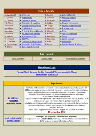 Tutte le Rubriche
M. Agostinelli     ■ Energenze                           G. Corchia            ■ Cultura&Società
L. Agostini        ■ Note critiche                       E. D’Alessio          ■ Altrove e Dintorni
P. L. Albini       ■ Labirinti di lettura                A. De Marco           ■ Bioculture
P.L. Albini        ■ Recensioni di saggistica            G. Grütter            ■ Disegno e Immagine
Autori Vari        ■ EconomiaPoliticaSocietà             M. Maggi              ■ Tecnorischio&Ambiente
Autori Vari        ■ Frodi&Favole                        P. Manzelli           ■ Scienza e Arte
Autori Vari        ■ Articoli di Scienza&Società         L. Michelini          ■ Civitas
Autori Vari        ■ R/C recensioni e critica            R. Nobili             ■ Filosofia scientifica
A. Bailetti        ■ A proposito di film                 P. Pallottino         ■ Figure
C. E. Bugatti      ■ 900t’Arte                           P. Pignalosa          ■ Spettri musicali
G. Camarda         ■ Cronache di politica econ.          F. Rufo               ■ Biopolitiche
A. Castronuovo     ■ Meccanica della fantasia            F. Zucco              ■ Bioetica: Donne & Scienza
O. Cilona          ■ Democrazia&Impresa


                                                 Tutti i racconti
        Paola Pallottino                           Daniela Piegai                      Maria Rosaria Valentini



                                              EbookEbookEbook

              PierLuigi Albini; Giovanna Corchia; Emanuela D’Alessio; Antonio De Marco;
                                       Renato Nobili; Flavia Zucco



                                                                 Segnalazioni
                             “La Notte dei Ricercatori è un'iniziativa promossa dalla Commissione Europea fin dal
                           2005 che coinvolge ogni anno migliaia di ricercatori e istituzioni di ricerca in tutti i paesi
                                europei. L'obiettivo è di creare occasioni di incontro tra ricercatori e cittadini per
                                  diffondere la cultura scientifica e la conoscenza delle professioni della ricerca
                                                       in un contesto informale e stimolante.
   La notte dei            Gli eventi comprendono esperimenti e dimostrazioni scientifiche dal vivo, mostre e visite
    ricercatori                           guidate, conferenze e seminari divulgativi, spettacoli e concerti.
 [programmi e città]       L'Italia ha aderito da subito all'iniziativa europea con una molteplicità di progetti che ne
                                 fanno tradizionalmente uno dei paesi europei con il maggior numero di eventi
                                                                 sparsi sul territorio.
                                   Per il 2012 il progetto coinvolge in Italia 7 progetti per un totale di 24 città.”
                                                             28 settembre 2012
                                          Paradigma dell'economista è non spacciarsi da profeta.
Prof. Federico Caffè:      In preparazione per il 5 ottobre 2012 un convegno sull’attualità del pensiero di Federico
  allievi e studiosi                             Caffè, presso la Fondazione Lelio basso, Roma
 