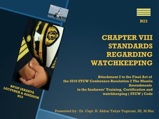 CHAPTER VIII
STANDARDS
REGARDING
WATCHKEEPING
Attachment 2 to the Final Act of
the 2010 STCW Conference Resolution 2 The Manila
Amendments
to the Seafarers’ Training, Certification and
watchkeeping ( STCW ) Code
N23
BP3IP JAKARTA
LECTURER & ASSESSOR
N23
Presented by : Dr. Capt. H. Akbar Yahya Yogerasi, SE, M.Mar
 