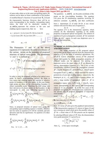 Sandeep K. Nigam, A.K.Srivastava, S.P. Singh, Sanjay Kumar Srivastava / International Journal of
                 Engineering Research and Applications (IJERA)      ISSN: 2248-9622 www.ijera.com
                                    Vol. 2, Issue 4, July-August 2012, pp.108-113
of same order where as in the outer non-guiding region, the                        The quantities   rk and  k are the polar coordinate of the
solution can be taken as linear combination of the product
                                                                                   points on the core-cladding boundary. The equation
of modified Bessel‟s functions of second kind K ( x) and                          (16) gives the 28 simultaneous equations involving 28
the trigonometric functions. However, there will be no                             unknown constants Aq and Bq and their coefficients
series corresponding to the metallic, non-guiding region
where, the field will be identically vanishes If                                   form a determinant  of order 28×28. A non -trivial
 1 and  2 represents the solution in the core and                                solution will exist for these sets of equation if ,
                                                                                                   =0                         (17)
cladding regions respectively, then we     have
                                                                                   The equation (17) is the characteristic equation, which
                                                                                   contains all the information regarding to the modal
 1  A0 J 0 (u r)  A1 J1 (u r) cos (  )  B1 J1 (u r) sin (  )         (11)    properties of proposed optical waveguides. The solution of
 A2 J 2 (u r) cos ( 2 )  B2 J 2 (u r) sin ( 2 )  ...............              equation (17) gives propagation constants  for sustained
                                                                                   modes in core region. In each case dispersion curve is
                                                                                   obtained and interpreted.
      and,            2  0                                        (12)
                                                                                   III.
                                                                                   NUMERICAL,ESTIMATION,RESULTS
The Parameters „r‟ and „  ‟ in the above                                          AND DISCUSSION
equations (11) represents the polar-coordinates of                                          The modal properties of the proposed optical
the various points on the boundary of proposed                                     waveguides can be found explicitly from the characteristics
structure of optical wave guide. The parameters                                    equation (17) on the basis of numerical calculations. We
„u’ and ‘w’ is defined as                                                          plot  -V Curves (dispersion curves) of the proposed
         2n1                                                                    optical wave-guides by which propagation properties of
   u2           (Core-region parameter)
                    2
                                                                                   different modes can be analyzed. For plotting the
                                                                                dispersion curves, the eigen values of  are obtained by
                                                                   (13)            solving characteristics equation (17). The L.H.S of this
            2  n2                                                               characteristics equation contain the propagation constant
w2   2            0 (Cladding-region parameter)
                                                                                  , angular frequency  , permeability  , side of square
                                                                  (14)             waveguide D and  1 and  2 which represent the relative
                                                                                   permittivity of core and cladding regions, respectively. By
                                                                                   keeping  ,  ,  1 ,  2 and D fixed at proper values, we
In order to study the proposed structure of an optical wave
guide. In Goell‟s point-matching method, the fields in
core region and cladding region are matched at selective                           select a large number of equispaced       values of       in
points on boundary of the wave guide. In this case twenty
                                                                                   propagation region   n1k 0    n2 k 0 ( where k 0 wave-
eight points are taken on the core-cladding boundary to
obtain reasonable results. Matching the field along with                             vector corresponding to free space) and corresponding
their derivatives at chosen points on the boundary of the                            values of  are calculated . In all the five cases of the
wave-guide in each case following equations is f                                     proposed waveguides for which transverse contraction on
 13                               13                                                 one parallel side of proposed waveguide of trapezoidal
      Aq J q (u r ) cos q  
                  k         k      Bq Jq (u rk ) sin q k                           cross-section
q 0                             q 0                                                are d t .c  0 , d  D , d t .c  D , d  D and. d  D .
                                                                                                       t .c                 t .c       t .c
      13                               13                                                                   2          3         4          5
     Cq Kq (w rk ) cos qk   Dq Kq (w rk )sin qk  0                         ( 15) have taken 0  1.55 m ,
                                                                                     We
    q 0                      q 0                                                 n1  1.48 and n2  1.46.
                                                                                   Now,  versus  plots gives the graphical representation
                                               (15)
Since, in proposed structure of optical wave guide, the
non-guiding region (cladding region) is metallic, therefore                        of the characteristics equation (17), shown in figure (3) and
last two terms in equation (15) will be vanished, and also                         zero crossing are noted which gives the possible values of
derivative part has no significance. So equation (15) takes                         for a fixed value of D .This process can be repeated
the form as:                                                                       by selecting different values of D .Also, the dimensionless
                                                                                   wave guide parameter V is given by as:
 13                              13
                                                                                                     2 
 Aq J q (u rk ) cos q k   Bq J q (u rk ) sin q k  0         (16)                          V= 
                                                                                                         D n1 2  n2 2
                                                                                                                              (18)
q 0                          q 0                                                                   0 
                                                                                    Here   0   is free space wavelength.
      For, k= 1, 2,3…….28.


                                                                                                                                111 | P a g e
 
