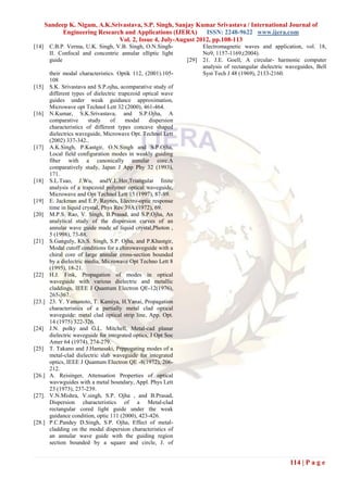 Sandeep K. Nigam, A.K.Srivastava, S.P. Singh, Sanjay Kumar Srivastava / International Journal of
             Engineering Research and Applications (IJERA)      ISSN: 2248-9622 www.ijera.com
                                Vol. 2, Issue 4, July-August 2012, pp.108-113
[14]    C.B.P. Verma, U.K. Singh, V.B. Singh, O.N.Singh-               Electromagnetic waves and application, vol. 18,
        II. Confocal and concentric annular elliptic light             No9, 1157-1169,(2004).
        guide                                                   [29]   21. J.E. Goell, A circular- harmonic computer
                                                                       analysis of rectangular dielectric waveguides, Bell
        their modal characteristics. Optik 112, (2001).105-            Syst Tech J 48 (1969), 2133-2160.
        108
[15]    S.K. Srivastava and S.P.ojha, acomparative study of
        different types of dielectric trapezoid optical wave
        guides under weak guidance approximation,
        Microwave opt Technol Lett 32 (2000), 461-464.
[16]    N.Kumar, S.K.Srivastava, and S.P.Ojha, A
        comparative      study     of    modal     dispersion
        characteristics of different types concave shaped
        dielectrics waveguide, Microwave Opt. Technol Lett
        (2002) 337-342..
[17]    A.K.Singh, P.Kastgir, O.N.Singh and S.P.Ojha,
        Local field configuration modes in weakly guiding
        fiber with a canonically annular core:A
        comparatively study, Japan J App Phy 32 (1993),
        171.
[18]    S.L.Tsao, J.Wu, andY.L.Her,Triangular finite
        analysis of a trapezoid polymer optical waveguide,
        Microwave and Opt Technol Lett 15 (1997), 87-89.
[19]    E. Jackman and E.P. Raynes, Electro-optic response
        time in liquid crystal, Phys Rev 39A (1972), 69.
[20]    M.P.S. Rao, V. Singh, B.Prasad, and S.P.Ojha, An
        analytical study of the dispersion curves of an
        annular wave guide made of liquid crystal,Photon ,
        5 (1998), 73-88.
[21]    S.Ganguly, Kh.S. Singh, S.P. Ojha, and P.Khastgir,
        Modal cutoff conditions for a chirowaveguide with a
        chiral core of large annular cross-section bounded
        by a dielectric media, Microwave Opt Techno Lett 8
        (1995), 18-21.
[22]    H.J. Fink, Propagation of modes in optical
        waveguide with various dielectric and metallic
        claddings, IEEE J Quantum Electron QE-12(1976),
        265-367.
[23.]   23. Y. Yamanoto, T. Kamiya, H.Yanai, Propagation
        characteristics of a partially metal clad optical
        waveguide: metal clad optical strip line, App. Opt.
        14 (1975) 322-326.
[24]    J.N. polky and G.L. Mitchell, Metal-cad planar
        dielectric waveguide for integrated optics, J Opt Soc
        Amer 64 (1974), 274-279.
[25]    T. Takano and J.Hamasaki, Prppogating modes of a
        metal-clad dielectric slab waveguide for integrated
        optics, IEEE J Quantum Electron QE -8(1972), 206-
        212.
[26.]   A. Reisinger, Attenuation Properties of optical
        wavwguides with a metal boundary, Appl. Phys Lett
        23 (1973), 237-239.
[27].   V.N.Mishra, V.singh, S.P. Ojha , and B.Prasad,
        Dispersion characteristics of a Metal-clad
        rectangular cored light guide under the weak
        guidance condition, optic 111 (2000), 423-426.
[28.]   P.C.Pandey D.Singh, S.P. Ojha, Effect of metal-
        cladding on the modal dispersion characteristics of
        an annular wave guide with the guiding region
        section bounded by a square and circle, J. of


                                                                                                          114 | P a g e
 