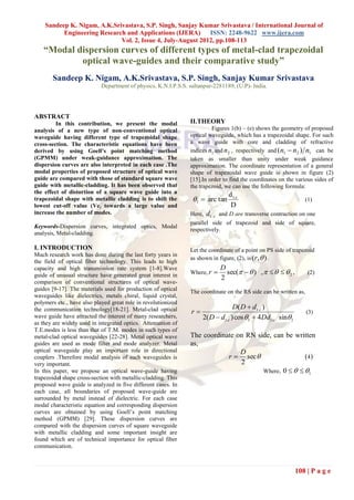 Sandeep K. Nigam, A.K.Srivastava, S.P. Singh, Sanjay Kumar Srivastava / International Journal of
          Engineering Research and Applications (IJERA)      ISSN: 2248-9622 www.ijera.com
                             Vol. 2, Issue 4, July-August 2012, pp.108-113
   “Modal dispersion curves of different types of metal-clad trapezoidal
           optical wave-guides and their comparative study”
       Sandeep K. Nigam, A.K.Srivastava, S.P. Singh, Sanjay Kumar Srivastava
                            Department of physics, K.N.I.P.S.S. sultanpur-2281189, (U.P)- India.




ABSTRACT
         In this contribution, we present the modal             II.THEORY
analysis of a new type of non-conventional optical                       Figures 1(b) – (e) shows the geometry of proposed
waveguide having different type of trapezoidal shape            optical waveguide, which has a trapezoidal shape. For such
cross-section. The characteristic equations have been           a wave guide with core and cladding of refractive
derived by using Goell’s point matching method                  indices n1 and n 2 , respectively and (n1  n2 ) n1 can be
(GPMM) under weak-guidance approximation. The                   taken as smaller than unity under weak guidance
dispersion curves are also interpreted in each case .The        approximation. The coordinate representation of a general
modal properties of proposed structure of optical wave          shape of trapezoidal wave guide is shown in figure (2)
guide are compared with those of standard square wave           [15].In order to find the coordinates on the various sides of
guide with metallic-cladding. It has been observed that         the trapezoid, we can use the following formula:
the effect of distortion of a square wave guide into a                            d t.c
trapezoidal shape with metallic cladding is to shift the         1  arc tan                                      (1)
lowest cut-off value (Vc) towards a large value and                                D
increase the number of modes.                                   Here,   d t ..c and D are transverse contraction on one
                                                                parallel side of trapezoid and side of square,
Keywords-Dispersion curves, integrated optics, Modal
                                                                respectively.
analysis, Metal-cladding.

I. INTRODUCTION                                                 Let the coordinate of a point on PS side of trapezoid
                                                                as shown in figure, (2), is (r , ) .
Much research work has done during the last forty years in
the field of optical fiber technology. This leads to high
capacity and high transmission rate system [1-8].Wave                          D
guide of unusual structure have generated great interest in     Where, r        sec(   ) ,      2 ,        (2)
                                                                               2
comparison of conventional structures of optical wave-
guides [9-17]. The materials used for production of optical     The coordinate on the RS side can be written as,
waveguides like dielectrics, metals chiral, liquid crystal,
polymers etc., have also played great role in revolutionized
                                                                                    D ( D  d t .c )
the communication technology[18-21]. Metal-clad optical         r                                                  (3)
wave guide have attracted the interest of many researchers,          2( D  d t .c ) cos 1  4 Dd t .c sin1
as they are widely used in integrated optics. Attenuation of
T.E.modes is less than that of T.M. modes in such types of
metal-clad optical waveguides [22-28]. Metal optical wave       The coordinate on RN side, can be written
guides are used as mode filter and mode analyzer. Metal         as,
optical waveguide play an important role in directional                         D
couplers .Therefore modal analysis of such waveguides is                    r  sec                  (4)
very important.                                                                 2
In this paper, we propose an optical wave-guide having                                 Where, 0    1
trapezoidal shape cross-section with metallic-cladding. This
proposed wave guide is analyzed in five different cases. In
each case, all boundaries of proposed wave-guide are
surrounded by metal instead of dielectric. For each case
modal characteristic equation and corresponding dispersion
curves are obtained by using Goell‟s point matching
method (GPMM) [29]. These dispersion curves are
compared with the dispersion curves of square waveguide
with metallic cladding and some important insight are
found which are of technical importance for optical fiber
communication.



                                                                                                                108 | P a g e
 