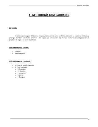 _____________________________________________________________________________________________________________________________________________ Manual de Neurología
____________________________________________________________________________________________________________________________________________________________________
3
1 NEUROLOGÍA GENERALIDADES
DEFINICIÓN
Es la ciencia encargada del sistema nervioso, tanto central como periférico, así como su anatomía, fisiología y
patología. También estudia los síntomas y los signos que comprenden los diversos síndromes neurológicos con el
propósito de llegar a un buen diagnóstico.
SISTEMA NERVIOSO CENTRAL
- Encéfalo.
- Médula espinal.
SISTEMA NERVIOSO PERIFÉRICO
- 12 Pares de nervios craneales.
- 31 Pares espinales:
o 8 Cervicales.
o 12 Dorsales.
o 5 Lumbares.
o 5 Sacros.
o 1 Coccígeo.
 