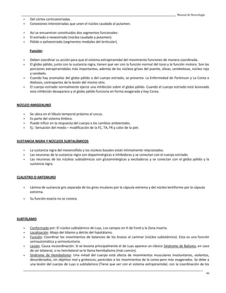 _____________________________________________________________________________________________________________________________________________ Manual de Neurología
____________________________________________________________________________________________________________________________________________________________________
46
- Del córtex corticoestriadas.
- Conexiones interestriadas que unen el núcleo caudado al putamen.
- Así se encuentran constituidos dos segmentos funcionales:
- El estriado o neoestriado (núcleo caudado y putamen).
- Pálido o palioestriado (segmentos mediales del lenticular).
Función:
- Deben coordinar su acción para que el sistema extrapiramidal del movimiento funciones de manera coordinada.
- El globo pálido, junto con la sustancia nigra, tienen que ver con la función normal del tono y la función motora. Son las
porciones extrapiramidales más importantes, además de los núcleos grises del puente, olivas, cerebelosas, núcleo rojo
y cerebelo.
- Cuando hay anomalías del globo pálido o del cuerpo estriado, se presenta: La Enfermedad de Parkinson y La Corea o
Atetosis, contrapartes de la lesión del mismo sitio.
- El cuerpo estriado normalmente ejerce una inhibición sobre el globo pálido. Cuando el cuerpo estriado está lesionado
esta inhibición desaparece y el globo pálido funciona en forma exagerada y hay Corea.
NÚCLEO AMIGDALINO
- Se ubica en el lóbulo temporal próximo al uncus.
- Es parte del sistema límbico.
- Puede influir en la respuesta del cuerpo a los cambios ambientales.
- Ej.: Sensación del miedo – modificación de la FC, TA, FR y color de la piel.
SUSTANCIA NIGRA Y NÚCLEOS SUBTALÁMICOS
- La sustancia nigra del mesencéfalo y los núcleos basales están íntimamente relacionados.
- Las neuronas de la sustancia nigra son dopaminérgicas e inhibidoras y se conectan con el cuerpo estriado.
- Las neuronas de los núcleos subtalámicos son glutaminérgicas y excitadoras y se conectan con el globo pálido y la
sustancia nigra.
CLAUSTRO O ANTEMURO
- Lámina de sustancia gris separada de los giros insulares por la cápsula extrema y del núcleo lentiforme por la cápsula
extrema.
- Su función exacta no se conoce.
SUBTÁLAMO
- Conformado por: El núcleo subtalámico de Luys, Los campos en H de Forel y la Zona inserta.
- Localización: Abajo del tálamo y detrás del hipotálamo.
- Función: Coordinar los movimientos de balanceo de los brazos al caminar (núcleo subtalámico). Esta es una función
semiautomática y semivoluntaria.
- Lesión: Causa incoordinación. Si se lesiona principalmente el de Luys aparece un clásico Síndrome de Balismo, en caso
de ser bilateral, si es hemilateral se le llama hemibalismo (más común).
- Síndrome de Hemibalismo: Una mitad del cuerpo está afecta de movimientos musculares involuntarios, violentos,
desordenados, sin objetivo real y grotescos; parecidos a los movimientos de la corea pero más exagerados. Se debe a
una lesión del cuerpo de Luys o subtalámico (Tiene que ver con el sistema extrapiramidal, con la coordinación de los
 