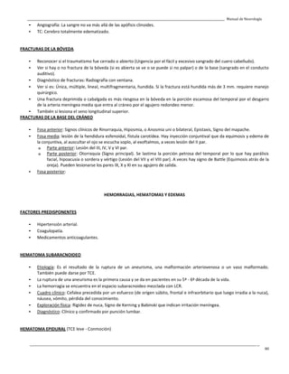 _____________________________________________________________________________________________________________________________________________ Manual de Neurología
____________________________________________________________________________________________________________________________________________________________________
80
- Angiografía: La sangre no va más allá de las apófisis clinoides.
- TC: Cerebro totalmente edematizado.
FRACTURAS DE LA BÓVEDA
- Reconocer si el traumatismo fue cerrado o abierto (Urgencia por el fácil y excesivo sangrado del cuero cabelludo).
- Ver si hay o no fractura de la bóveda (si es abierta se ve o se puede si no palpar) o de la base (sangrado en el conducto
auditivo).
- Diagnóstico de fracturas: Radiografía con ventana.
- Ver si es: Única, múltiple, lineal, multifragmentaria, hundida. Si la fractura está hundida más de 3 mm. requiere manejo
quirúrgico.
- Una fractura deprimida o cabalgada es más riesgosa en la bóveda en la porción escamosa del temporal por el desgarro
de la arteria meníngea media que entra al cráneo por el agujero redondeo menor.
- También si lesiona el seno longitudinal superior.
FRACTURAS DE LA BASE DEL CRÁNEO
- Fosa anterior: Signos clínicos de Rinorraquia, Hiposmia, o Anosmia uni o bilateral, Epistaxis, Signo del mapache.
- Fosa media: lesión de la hendidura esfenoidal, fístula carotídea. Hay inyección conjuntival que da equimosis y edema de
la conjuntiva, al auscultar el ojo se escucha soplo, al exoftalmos, a veces lesión del II par.
o Parte anterior: Lesión del III, IV, V y VI par.
o Parte posterior: Otorraquia (Signo principal). Se lastima la porción petrosa del temporal por lo que hay parálisis
facial, hipoacusia o sordera y vértigo (Lesión del VII y el VIII par). A veces hay signo de Battle (Equimosis atrás de la
oreja). Pueden lesionarse los pares IX, X y XI en su agujero de salida.
- Fosa posterior:
HEMORRAGIAS, HEMATOMAS Y EDEMAS
FACTORES PREDISPONENTES
- Hipertensión arterial.
- Coagulopatía.
- Medicamentos anticoagulantes.
HEMATOMA SUBARACNOIDEO
- Etiología: Es el resultado de la ruptura de un aneurisma, una malformación arteriovenosa o un vaso malformado.
También puede darse por TCE.
- La ruptura de una aneurisma es la primera causa y se da en pacientes en su 5ª - 6ª década de la vida.
- La hemorragia se encuentra en el espacio subaracnoideo mezclada con LCR.
- Cuadro clínico: Cefalea precedida por un esfuerzo (de origen súbito, frontal e infraorbitario que luego irradia a la nuca),
náusea, vómito, pérdida del conocimiento.
- Exploración física: Rigidez de nuca, Signo de Kerning y Babinski que indican irritación meníngea.
- Diagnóstico: Clínico y confirmado por punción lumbar.
HEMATOMA EPIDURAL (TCE leve - Conmoción)
 