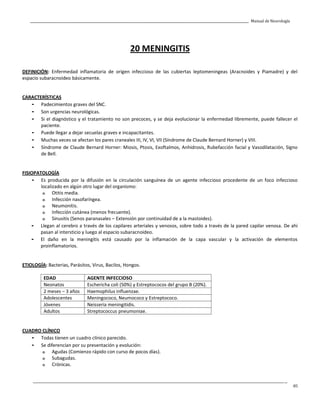 _____________________________________________________________________________________________________________________________________________ Manual de Neurología
____________________________________________________________________________________________________________________________________________________________________
85
20 MENINGITIS
DEFINICIÓN: Enfermedad inflamatoria de origen infeccioso de las cubiertas leptomeningeas (Aracnoides y Piamadre) y del
espacio subaracnoideo básicamente.
CARACTERÍSTICAS
- Padecimientos graves del SNC.
- Son urgencias neurológicas.
- Si el diagnóstico y el tratamiento no son precoces, y se deja evolucionar la enfermedad libremente, puede fallecer el
paciente.
- Puede llegar a dejar secuelas graves e incapacitantes.
- Muchas veces se afectan los pares craneales III, IV, VI, VII (Síndrome de Claude Bernard Horner) y VIII.
- Síndrome de Claude Bernard Horner: Miosis, Ptosis, Exoftalmos, Anhidrosis, Rubefacción facial y Vasodilatación, Signo
de Bell.
FISIOPATOLOGÍA
- Es producida por la difusión en la circulación sanguínea de un agente infeccioso procedente de un foco infeccioso
localizado en algún otro lugar del organismo:
o Otitis media.
o Infección nasofaríngea.
o Neumonitis.
o Infección cutánea (menos frecuente).
o Sinusitis (Senos paranasales – Extensión por continuidad de a la mastoides).
- Llegan al cerebro a través de los capilares arteriales y venosos, sobre todo a través de la pared capilar venosa. De ahí
pasan al intersticio y luego al espacio subaracnoideo.
- El daño en la meningitis está causado por la inflamación de la capa vascular y la activación de elementos
proinflamatorios.
ETIOLOGÍA: Bacterias, Parásitos, Virus, Bacilos, Hongos.
EDAD AGENTE INFECCIOSO
Neonatos Eschericha coli (50%) y Estreptococos del grupo B (20%).
2 meses – 3 años Haemophilus influenzae.
Adolescentes Meningococo, Neumococo y Estreptococo.
Jóvenes Neisseria meningitidis.
Adultos Streptococcus pneumoniae.
CUADRO CLÍNICO
- Todas tienen un cuadro clínico parecido.
- Se diferencían por su presentación y evolución:
o Agudas (Comienzo rápido con curso de pocos días).
o Subagudas.
o Crónicas.
 