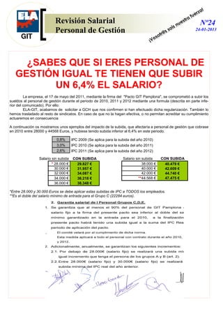 !
                                                                                                                           rza
                                                                                                                      a fue
                          Revisión Salarial                                                                       st r
                                                                                                         is n
                                                                                                                ue          Nº24
                          Personal de Gestión                                                      s   so                24-01-2013
                                                                                             tr@
                                                                                      o    so
                                                                                    ¡V




     ¿SABES QUE SI ERES PERSONAL DE
   GESTIÓN IGUAL TE TIENEN QUE SUBIR
         UN 6,4% EL SALARIO?
         La empresa, el 17 de mayo del 2011, mediante la firma del "Pacto GIT Pamplona", se comprometió a subir los
sueldos al personal de gestión durante el periodo de 2010, 2011 y 2012 mediante una formula (descrita en parte infe-
rior del comunicado). Por ello:
         ELA-GIT, acabamos de solicitar a GCH que nos confirmen si han efectuado dicha regularización. También lo
hemos trasladado al resto de sindicatos. En caso de que no la hagan efectiva, o no permitan acreditar su cumplimiento
actuaremos en consecuencia

A continuación os mostramos unos ejemplos del impacto de la subida, que afectaría a personal de gestión que cobrase
en 2010 entre 28000 y 44568 Euros, y hubiese tenido subida inferior al 6,4% en este periodo.

                           0,8%       IPC 2009 (Se aplica para la subida del año 2010)
                           3,0%       IPC 2010 (Se aplica para la subida del año 2011)
                           2,6%       IPC 2011 (Se aplica para la subida del año 2012)

                 Salario sin subida   CON SUBIDA                    Salario sin subida       CON SUBIDA
                         * 28.000 €     29.827 €                                38.000 €       40.479 €
                           30.000 €     31.957 €                                40.000 €       42.609 €
                           32.000 €     34.087 €                                42.000 €       44.740 €
                           34.000 €     36.218 €                              **44.568 €       47.475 €
                           36.000 €     38.348 €

*Entre 28.000 y 30.000 Euros se debe aplicar estas subidas de IPC a TODOS los empleados.
**Es el doble del salario mínimo de entrada para el Grupo C (22284 euros).
 