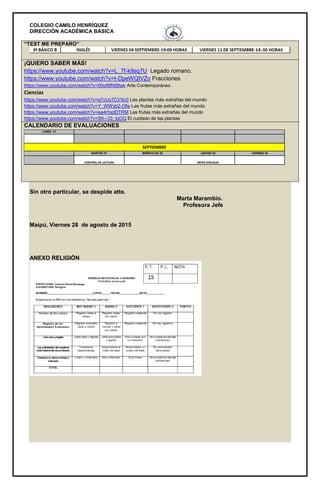 COLEGIO CAMILO HENRÍQUEZ
DIRECCIÓN ACADÉMICA BÁSICA
“TEST ME PREPARO”
¡QUIERO SABER MÁS!
https://www.youtube.com/watch?v=L_7f-k9sq7U Legado romano.
https://www.youtube.com/watch?v=t-DpeWQIVZo Fracciones
https://www.youtube.com/watch?v=50of9fN99wk Arte Contemporáneo
Ciencias
https://www.youtube.com/watch?v=q7cUy7CVXc0 Las plantas más extrañas del mundo
https://www.youtube.com/watch?v=Y_WWyb2-Ofw Las frutas más extrañas del mundo
https://www.youtube.com/watch?v=ea4rhxdDTRM Las frutas más extrañas del mundo
https://www.youtube.com/watch?v=SK--33_lgOQ El cuidado de las plantas
CALENDARIO DE EVALUACIONES
LUNES 31
MARTES 01 MIÉRCOLES 02 JUEVES 03 VIERNES 04
ARTES VISUALES
SEPTIEMBRE
CONTROL DE LECTURA
Sin otro particular, se despide atte.
Marta Marambio.
Profesora Jefe
Maipú, Viernes 28 de agosto de 2015
ANEXO RELIGIÓN
 