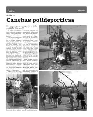 Enfoque                                                         septiembre
     página 10
                                                                    2011


DEPORTES


Canchas polideportivas
Se inauguraron nuevos espacios en los ba-
rrios CGT y Karamaneff.
    En ambos casos el Inten-      Karamaneff), se habilitó una
dente compartió gratos mo-        nueva cancha polideportiva
mentos junto con los niños,       para beneficio de los veci-
realizando actividades de-        nos de la zona. El espacio,
portivas.                         en este sector de la ciudad,
    Las canchas poseen una        contribuirá al desarrollo in-
dimensión de 10 x 15 me-          tegral de los niños quienes
tros y pintado reglamen-          se mostraron felices y ansio-
tario para las prácticas de       sos por empezar a utilizarla.
variadas disciplinas, como           “Para nosotros esto es
ser Fútbol, Básquet, Tenis,       muy lindo ya que dejamos
Hockey, entre otras. Durante      de ver un sitio baldío donde
el evento el Jefe Municipal       todo estaba sucio y algunos
realizó la entrega de diver-      chicos se drogaban. Ahora
sos materiales deportivos,        tenemos un lugar sano don-
como ser pelotas de futbol,       de nuestros hijos podrán ha-
tenis, básquet y redes.           cer deporte y llevar una vida
    Eduardo Vera, responsa-       saludable”, expuso Rosa de
ble del predio y de los ma-       Padilla, vecina de la zona y
teriales deportivos se mostró     encargada de los materiales
feliz por esta iniciativa. “Lo    deportivos.
que está realizando el inten-        Cabe destacar que estos
dente es extraordinario, ya       nuevos espacios recreativos
que es lo más sano que pue-       fueron construidos en predios
de tener un barrio. Mientras      baldíos, los cuales eran utili-
haya deporte va haber chi-        zados por los vecinos como
cos sanos”, sostuvo el veci-      contenedores clandestinos
no. “Espero que Dios ayude        de basura y residuos. Solici-
al Intendente en la nueva         tamos a los ciudadanos man-
gestión”, se esperanzó.           tener en condiciones este
    Mientras que en Mon-          nuevo espacio que aporta al
teagudo y Avenida Oeste (Bº       crecimiento de Tafí Viejo.




Construcción de aros de basket en el taller metalúrgico municipal
 