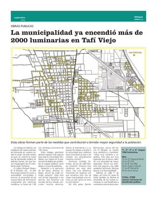 septiembre                                                                                                                                        Enfoque
                                                                                                                                                      página 11
             2011


OBRAS PUBLICAS

La municipalidad ya encendió más de
2000 luminarias en Tafí Viejo




Estas obras forman parte de las medidas que contribuirán a brindar mayor seguridad a la población.
    Los trabajos en relación a la   mts. de largo y luminarias de     felicito al Intendente y a su    Barrionuevo, vecino del ba-
instalación de nuevos sistemas      150 vatios.                       equipo de trabajo y le pido a    rrio El Mirador se mostró         1º, 2º ,3º y 4º etapas:
de luminarias en nuestra ciu-           Estos trabajos permitirán     la comunidad que cuidemos        muy satisfecho y manifestó:       1966 luminarias.
dad no cesan. De esta manera        generar espacios más seguros      estas luminarias ya que si las   “Estoy muy contento y or-
se puso en marcha la nueva          para toda la comunidad, brin-     rompen nos perjudicamos          gulloso. Esta obra era muy        Más:
red de alumbrado público en         dando una mejora en la pre-       nosotros mismos”.                esperada por el barrio, debi-     16 en Bº Diagonal Norte
distintos barrios, los que fue-     vención de delitos y/o acciden-       Asimismo Cándido Pa-         do a la necesidad de mayor        14 en Bº UTA
ron inaugurados por el inten-       tes en lugares públicos como      chado, vecino de calle Mai-      seguridad.  Ahora nos senti-      31 en Bº San Blas
dente Javier Pucharras.             plazas o cruces de peatones.      pú comentó” Estamos muy          mos más seguros y las calles      30 en Paseo Colonial
    En calles Uttinger, Maipú,          Respecto a la ejecución       contentos por esta obra          quedaron hermosas. Muchas         17 en Bº Policial III
Bº el Mirador, etc., el Jefe        de las obras, Antonio Vi-         ahora hay una diferencia         gracias a la Municipalidad”.      26 en otras zonas
Municipal presenció junto a         llagra, vecino de Calle Ut-       tremenda con respecto a la           Además en calle 1º de
autoridades municipales y           tinger aseguró” Todo esto         que teníamos esto nos da         Mayo, así como en Santa Fé
vecinos, el encendido de las        nos brinda seguridad a los        mayor tranquilidad a los ve-     Oeste también se efectuó el       TOTAL: 2100
nuevas obras de iluminación         vecinos. Acá tenemos una          cinos ya que ahora la zona       encendido de las nuevas lu-       nuevas columnas de
compuestas por columnas             escuela tècnica donde con-        es más segura”.                  minarias, lo cual beneficiará a   alumbrado público
metálicas, un brazo de 1.80         curren muchos alumnos,                Por otra parte, Ramón        numerosos vecinos de la zona.
 