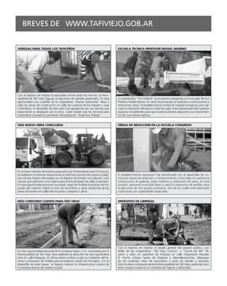 BREVES DE WWW.TAFIVIEJO.GOB.AR


VEREDAS PARA TODOS LOS TAFICEÑOS                                                 ESCUELA TECNICA PROFESOR RAFAEL MARINO




Con el objetivo de mejorar la seguridad vial de todos los vecinos, la Muni-
cipalidad de Tafí Viejo dispuso la ejecución de veredas peatonales. En esta      La cooperativa “Tiro Federal” se encuentra trabajando en la escuela Técnica
oportunidad una cuadrilla de la cooperativa “Manos Laboriosas” lleva a           Profesor Rafael Marino. En dicho local escolar se realizaron construcciones y
cabo las tareas de construcción en calle San Lorenzo (entre Irigoyen y José      refacciones varias. El establecimiento recibió el material (mosaicos) para eje-
Colombres). El desarrollo de esta obra fue agradecida por los vecinos que        cutar la colocación del piso en todas las aulas. Estas labores permiten generar
diariamente se desplazan por la zona. Cabe señalar que los recursos para         espacios competentes para que nuestros jóvenes adquieran sus conocimien-
materializar el proyecto, provienen del programa “Argentina Trabaja”.            tos de una manera óptima.


UNA NUEVA OBRA CONCLUIDA                                                         OBRAS DE REFACCION EN LA ESCUELA CONGRESO




En el marco del plan de bacheo propuesto por el Intendente Javier Pucharras,
se realizaron numerosas reparaciones en distintos sectores de nuestra ciudad.    El establecimiento educativo fue beneficiado con el desarrollo de nu-
Las mismas fueron efectuadas con el objetivo de brindar una solución a los       merosas tareas de refacción y mantenimiento. Entre ellas se cuentan la
vecinos que solicitaron una mejora para el actual estado de calles y avenidas.   construcción de galerías, patio cubierto y colocación de pisos. En esta
En esta oportunidad personal municipal, luego de finalizar el proceso de fra-    ocasión, personal municipal lleva a cabo la colocación de perfiles para
guado del material, realizó el retiro de escombros y ripios resultantes de las   la ejecución de tres grupos sanitarios, uno de los cuales será destinado
tareas de bacheo en calles Reconquista y Sargento Cabral.                        a personas con capacidades especiales.


MÁS CORDONES CUENTA PARA TAFI VIEJO                                              OPERATIVO DE LIMPIEZA




                                                                                 Con el objetivo de mejorar el estado general del espacio público, cua-
En esta oportunidad personal de la empresa Ingeco S.A. contratada por la         drillas de las cooperativas “Tafí Viejo Camina” y “Cerros de Tafí” lle-
Municipalidad de Tafí Viejo, lleva adelante la ejecución de esta significativa   varon a cabo un operativo de limpieza en calle Vespaciano Brizuela.
obra en calle Paraguay. En dicha arteria se lleva a cabo la nivelación del te-   El mismo incluyo tareas de limpieza y desmalezamiento, blanquea-
rreno y colocación de moldes para el posterior colado de hormigón. Con el        do de cordones, retiro de escombros y poda de árboles y arbustos.
desarrollo de estas tareas se logrará mejorar la infraestructura urbana de       Esta iniciativa, impulsada desde la Municipalidad de Tafí Viejo, pretende man-
numerosos barrios de nuestra ciudad.                                             tener nuestra ciudad en un contexto de higiene y salubridad. 
 