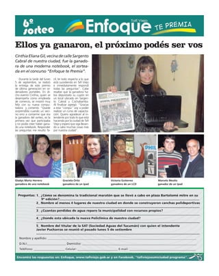 Ellos ya ganaron, el próximo podés ser vos
Cinthia Eliana Gil, vecina de calle Sargento
Cabral de nuestra ciudad, fue la ganado-
ra de una moderna notebook, el sortea-
da en el concurso “Enfoque te Premia”.
    Durante la tarde del lunes   cil, leí todo respecto a lo que
5 de septiembre, se realizó      está sucediendo en Tafí Viejo
la entrega de este premio        e inmediatamente respondí
de última generación en or-      todas las preguntas”. Cabe
denadores portátiles. En di-     resaltar que la ganadora ha-
cho evento Cinthia, quien se     bía depositado su cupón en
desempeña como empleada          un local ubicado en Sargen-
de comercio, se mostró muy       to Cabral y Cochabamba.
feliz con su nueva compu-        Al finalizar agregó: “Gracias
tadora  y comentó: “Quede        a esta “compu” voy a poder
sorprendida cuando un veci-      realizar un curso de capacita-
no vino a contarme que era       ción. Quiero agradecer al in-
la ganadora del sorteo, es la    tendente por todo lo que está
primera vez que participaba      haciendo por la ciudad de Tafí
y no podía creer haber gana-     Viejo y espero que siga llevan-
do una notebook. Responder       do a cabo muchas cosas más
las preguntas me resulto fá-     por nuestra ciudad”.




Gladys Marta Herrera                     Graciela Ortiz            Victoria Gutierrez   Marcelo Mealla
ganadora de una notebook                 ganadora de un Ipad       ganadora de un LCD   ganador de un Ipad
 