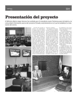 septiembre                                                                                                               Enfoque
                                                                                                                           página 5
        2011




Presentación del proyecto
El Ministro Mario López Herrera fue recibido por el intendente Javier Pucharras para brindarle a la
comunidad información acerca del convenio firmado recientemente en el cual se establece la insta-
lación del centro.

                                            Durante ésta jornada se      ticipación ciudadana.            los problemas y voy a hacer
                                        efectuó una presentación             Al respecto el Intenden-     todo lo que esté a mi alcan-
                                        en power point en donde          te Javier Pucharras aseguró:     ce para resolverlos”.
                                        el Ministro explicó cada uno     “es un paso importante para          Por su parte el Ministro Ló-
                                        de los puntos más importan-      nosotros. Tafí Viejo debía es-   pez Herrera comentó: “Hoy
                                        tes en lo que tiene que ver      perar una tercera etapa a ni-    mostramos imágenes de lu-
                                        con este plan como sectores      vel nacional para contar con     gares a donde están funcio-
                                        a cubrir, características de     este sistema con fondos na-      nando estas cámaras, para
                                        los elementos, problemas         cionales, pero ante el reque-    que la gente vea la impor-
                                        técnicos, consultas etc.Vale     rimiento de la comunidad,        tancia de este sistema, como
                                        aclarar que este programa        decidimos no esperar y con       sirven para prevenir delitos y
                                        tiene como objetivo  incor-      fondos municipales inverti-      también para detener a delin-
                                        porar tecnología de última       mos $1.200.000 para que          cuentes que cometieron ilíci-
                                        generación en materia de         esto sea una realidad y los      tos y fueron captados por la
                                        seguridad, a fin de dotar a      taficeños estemos resguar-       cámara. Esto a su vez sirve de
                                        las fuerzas de seguridad de      dados de la delincuencia”.       prueba judicial.”
                                        mayor capacidad operativa,           Y sentenció: “Mas allá de        Y finalizó diciendo: “Ten-
                                        proveer una mejor y mayor        que me toca tomar decisio-       go palabras de elogio para
                                        vigilancia sobre la zona de      nes, soy también un vecino       el intendente Pucharras, se
                                        influencia, como así también     de esta ciudad. Vivo aquí y      ha preocupado por el tema
                                        brindar a los organismos de      Tengo a mi familia en este       seguridad. Es por ello que
                                        control elementos que per-       lugar. Por eso comparto las      nos acercamos y diseñamos
                                        mitan esclarecer hechos de-      preocupaciones de la co-         un plan de seguridad acorde
                                        lictivos e incrementar la par-   munidad, no estoy ajeno a        al pueblo taficeño”.
 