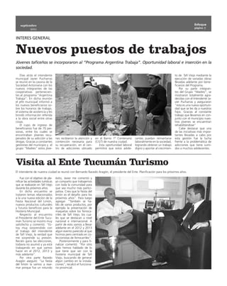 septiembre                                                                                                                                      Enfoque
                                                                                                                                                    página 7
             2011


INTERES GENERAL


Nuevos puestos de trabajos
Jóvenes taficeños se incorporaron al “Programa Argentina Trabaja”. Oportunidad laboral e inserción en la
sociedad.
    Días atrás el intendente                                                                                                         to de Tafí Viejo mediante la
municipal Javier Pucharras                                                                                                           ejecución de variadas obras
se reunió en la casona de la                                                                                                         llevadas adelante por bene-
Sociedad Antoniana con los                                                                                                           ficiarios del Programa.
nuevos integrantes de las                                                                                                                Por su parte integran-
cooperativas pertenecien-                                                                                                            tes del Grupo “Madres”, se
tes al  programa “Argentina                                                                                                          mostraron totalmente agra-
Trabaja”. En dicha reunión                                                                                                           decidas con el Intendente Ja-
el jefe municipal informó a                                                                                                          vier Pucharras y aseguraron
los nuevos beneficiarios so-                                                                                                         “esta es una nueva oportuni-
bre los horarios de trabajo,                                                                                                         dad que se les da a nuestros
el sistema de asistencia y les                                                                                                       hijos. Gracias al constante
brindó información referida                                                                                                          trabajo que llevamos en con-
a la obra social entre otras                                                                                                         junto con el municipio nues-
cosas.                                                                                                                               tros jóvenes se encuentran
    El cupo de ingreso de                                                                                                            rehabilitándose”
beneficiarios fue de 70 per-                                                                                                             Cabe destacar que una
sonas, entre los cuales se                                                                                                           de las iniciativas más impor-
encontraban jóvenes recu-                                                                                                            tantes llevadas a cabo por
perados de su adicción a las         nes recibieron la atención y      en el Barrio 1º Centenario    centes puedan reinsertarse      esta gestión fue la lucha
drogas. Gracias a constantes         contención necesaria para         (CGT) de nuestra ciudad.      laboralmente en la sociedad,    frente a la problemática de
gestiones del municipio y el         su recuperación, en el cen-          Esta oportunidad laboral   logrando obtener un trabajo     adicciones que tiene sumi-
grupo “Madres” estos jóve-           tro de adicciones ubicado         permitirá que estos adole-    digno y aportar al crecimien-   dos a muchos adolecentes.




Visita al Ente Tucumán Turismo
El intendente de nuestra ciudad se reunió con Bernardo Racedo Aragón, el presidente del Ente. Planificación para los próximos años.

    Fue con el objetivo de pla-      éxito, Javier me comentó y
nificar las actividades turìsticas   yo comparto que trabajemos
que se realizarán en Tafí Viejo      con toda la comunidad para
durante los próximos años.           que sea mucho más partici-
    En dicho encuentro se            pativa. Creo que la fiesta del
trataron temas relacionados          limón es el desafío para los
a la una nueva edición de la         próximos años”. Para luego
Fiesta Nacional del Limón,           agregar: “También se ha-
nuevos productos culturales          blo de varios productos, por
y futuros beneficios para la         ejemplo la presentación de
Hostería Municipal.                  maquetas sobre los ferroca-
    Respecto al encuentro            rriles de Tafí Viejo, los cua-
el Presidente del Ente Tucu-         les que se destacan a nivel
mán Turismo se mostro muy            nacional e internacional. A
satisfecho y comentó: “Es-           partir de esto vamos a llevar
toy muy sorprendido con              adelante en el 2012 y 2013
el trabajo del intendente            algún evento parecido al que
de Tafí Viejo, la verdad que         hicimos pero centrado en co-
me sorprende su presión.             leccionistas de ferrocarriles”.
Recién gano las elecciones,              Posteriormente y para fi-
todavía no asumió y ya está          nalizar comentó: “Por otro
trabajando en que vamos              lado hemos hablado de lo
hacer en el 2012, 2013 y             que tiene que ver con la
más adelante”.                       hostería municipal de Tafí
    Por otra parte Racedo            Viejo, buscando de generar
Aragón aseguró: “La fiesta           algún cambio en la instala-
del limón la vamos a rear-           ciones”, recalcó el funciona-
mar porque fue un rotundo            rio provincial.
 