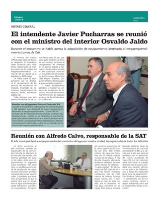 Enfoque                                                                                                             septiembre
     página 8
                                                                                                                        2011


INTERES GENERAL

El intendente Javier Pucharras se reunió
con el ministro del interior Osvaldo Jaldo
Durante el encuentro se habló acerca la adquisición de equipamiento destinado al megaemprendi-
miento Lomas de Tafí.
    El ministro del interior      mas Norte para el año que
CPN Osvaldo Jaldo recibió en      viene y ello también fue tema
su despacho al intendente         de esta reunión, así como el
Javier Pucharras para tratar      otorgamiento de viviendas
temas relacionados al man-        en los barrios Judicial y Poli-
tenimiento de los predios del     cial 4. En este mismo sentido
megaemprendimiento Lo-            el Jefe Municipal mantuvo
mas de Tafí en donde ya se        un encuentro con el Secreta-
adjudicaron 2699 casas.           rio de Comunas y Municipios
    Se habló sobre el equi-       CPN Miguel Acevedo, con
pamiento que se destina-          quien también delineó pasos
rá al mejoramiento de los         a seguir en estos aspectos.
servicios de recolección de           El nuevo equipamiento
residuos, levantado de es-        aportará a mejorar los ser-
combros, mantenimiento de         vicios de recolección de re-
espacios verdes, alumbrado        siduos, retiro de escombros,
público etc.                      mantenimiento de espacios
    Cabe destacar que está        verdes y de la red alumbra-
prevista la habilitación de Lo-   do público etc. 

 Reunión con el Ingeniero Gustavo Durán del IPV
 Durante el encuentro se habló acerca del avance de obras
 y del depósito que albergará el nuevo equipamiento
 destinado al mega emprendimiento “Lomas de Tafí”.
 El titular del IPV (Instituto Provincial de la Vivienda) Ing.
 Gustavo Durán, recibió en su despacho al intendente
 para tratar temas relacionados a el avance de obras en el
 nuevo barrio y la disposición de un depósito para albergar
 el equipamiento destinado a cubrir las necesidades de los
 vecinos del mega emprendimiento.




Reunión con Alfredo Calvo, responsable de la SAT
El Jefe municipal llevó a los responsables del suministro del agua en nuestra ciudad, las inquietudes de todos los taficeños
    En dicho encuentro el                                                  plo nosotros adquirimos de       llevando adelante obras de
jefe municipal trasladó las                                                la toma superficial (las cua-    infraestructura, lo cual está
inquietudes de la comuni-                                                  les son tres), 400 metros        planteado en el BID, y se cal-
dad taficeña en relación a la                                              cúbicos de agua por hora,        cula que el año que viene se
escasez del vital líquido y las                                            hoy son 70 metros cúbicos        resolverá con la realización
diversas pérdidas de agua                                                  a causa de la sequía. A raíz     del nuevo acueducto de
en las calles. Ante estos re-                                              de esta situación además se      Vipos (56 km de cañerías),
querimientos el ingeniero                                                  producen defectos técnicos       resta sólo hacer el trazado
Calvo manifestó: “Tafí Viejo                                               como roturas de cañerías”.       de caños con lo cual se brin-
tiene un problema estructu-                                                Y luego agregó: “En el mu-       daría una solución definiti-
ral de producción de agua,                                                 nicipio de Tafí Viejo es en el   va no solo a los taficeños,
hicimos inversiones y hemos                                                que más hemos invertido,         sino a todos los habitantes
mejorado las tomas superfi-                                                cambiamos más de 2500            de la zona de pedemonte”.
ciales. El problema que tene-                                              metros de cañería, hicimos       Para finalizar Calvo expresó:
mos actualmente es que la                                                  pozos nuevos, etc. El pro-       “El compromiso con el mu-
sequía hace que no tenga-                                                  blema es que en esta ciu-        nicipio continúa, vamos a
mos el agua suficiente para                                                dad, por su ubicación, no        seguir trabajando para que
poder distribuir, lo cual afec-                                            hay agua suficiente en las       la problemática tenga su so-
ta a la población. Por ejem-                                               napas. Todo esto se resuelve     lución”.
 