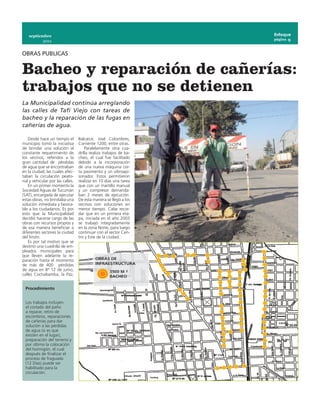 septiembre                                                      Enfoque
                                                                   página 9
            2011


OBRAS PUBLICAS


Bacheo y reparación de cañerías:
trabajos que no se detienen
La Municipalidad continúa arreglando
las calles de Tafí Viejo con tareas de
bacheo y la reparación de las fugas en
cañerías de agua.

    Desde hace un tiempo el       Balcarce, José Colombres,
municipio tomó la iniciativa      Corriente 1200, entre otras.
de brindar una solución al            Paralelamente otra cua-
constante requerimiento de        drilla realiza trabajos de ba-
los vecinos, referidos a la       cheo, el cual fue facilitado
gran cantidad de pérdidas         debido a la incorporación
de agua que se encontraban        de una nueva máquina cor-
en la ciudad, las cuales afec-    ta pavimento y un vibroapi-
taban la circulación peato-       sonador. Estos permitieron
nal y vehicular por las calles.   realizar en 10 días una tarea
    En un primer momento la       que con un martillo manual
Sociedad Aguas de Tucumán         y un compresor demanda-
(SAT), encargada de ejecutar      ban 2 meses de ejecución.
estas obras, no brindaba una      De esta manera se llegó a los
solución inmediata y favora-      vecinos con soluciones en
ble a los ciudadanos. Es por      menor tiempo. Cabe recor-
esto que la Municipalidad         dar que en un primera eta-
decidió hacerse cargo de las      pa, iniciada en el año 2003
obras con recursos propios y      se trabajó integradamente
de esa manera beneficiar a        en la zona Norte, para luego
diferentes sectores la ciudad     continuar con el sector Cen-
del limón.                        tro y Este de la ciudad.
    Es por tal motivo que se
destinó una cuadrilla de em-
pleados municipales para
que lleven adelante la re-
paración hasta el momento
de más de 400 pérdidas
de agua en Bª 12 de junio,
calles Cochabamba, la Paz,


 Procedimiento


 Los trabajos incluyen
 el cortado del paño
 a reparar, retiro de
 escombros, reparaciones
 de cañerías para dar
 solución a las pérdidas
 de agua (si es que
 existen en el lugar),
 preparación del terreno y
 por último la colocación
 del hormigón, el cual
 después de finalizar el
 proceso de fraguado
 (12 Días) puede ser
 habilitado para la
 circulación.
 
