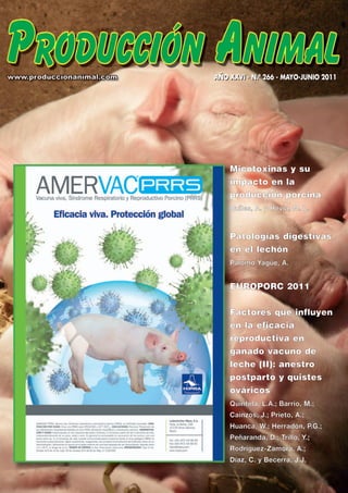 AÑO XXVI - N.º 266 - MAYO-JUNIO 2011




    Micotoxinas y su
    impacto en la
    producción porcina
    Quiles, A. y Hevia, M. L.



    Patologías digestivas
    en el lechón
    Palomo Yagüe, A.


    EUROPORC 2011

    Factores que influyen
    en la eficacia
    reproductiva en
    ganado vacuno de
    leche (II): anestro
    postpar to y quistes
    ováricos
    Quintela, L.A.; Barrio, M.;
    Cainzos, J.; Prieto, A.;
    Huanca, W.; Herradón, P.G.;
    Peñaranda, D.; Trillo, Y.;
    Rodríguez-Zamora, A.;
    Díaz, C. y Becerra, J.J.
 