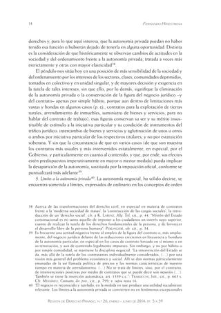 14 Fernando Hinestrosa 
derechos y, para lo que aquí interesa, que la autonomía privada puedan no haber 
tenido esa función o hubieran dejado de tenerla en alguna oportunidad. Distinta 
es la consideración de que históricamente se observan cambios de actitudes en la 
sociedad y del ordenamiento frente a la autonomía privada, tratada a veces más 
estrictamente y otras con mayor elasticidad38. 
El péndulo nos sitúa hoy en una posición de más sensibilidad de la sociedad y 
del ordenamiento por los intereses de los sectores, clases, comunidades deprimidos, 
tomados en colectivo y en unidad singular, y de mayores decisión y exigencia en 
la tutela de tales intereses, sin que ello, por lo demás, signifique la eliminación 
de la autonomía privada o la conservación de la figura del negocio jurídico –y 
del contrato– apenas por simple hábito, porque aun dentro de limitaciones más 
vastas y hondas en algunos casos (p. ej., contratos para la explotación de tierras 
rurales, arrendamiento de inmuebles, suministro de bienes y servicios, para no 
hablar del contrato de trabajo), esas figuras conservan su ser y su mérito insus-tituible 
de estímulo a la iniciativa particular y su condición de instrumentos del 
tráfico jurídico: intercambio de bienes y servicios y aglutinación de unos u otros 
o ambos por iniciativa particular de los respectivos titulares, y no por estatuición 
soberana. Y sin que la circunstancia de que en varios casos (de que son muestra 
los contratos más usuales y más intervenidos estatalmente, en especial, por el 
Gobierno, y particularmente en cuanto al contenido, y que, por ende, sus efectos 
estén predispuestos imperativamente en mayor o menor medida) pueda implicar 
la desaparición de la autonomía, sustituida por la imposición oficial, conforme se 
puntualizará más adelante39. 
5. Límites a la autonomía privada40. La autonomía negocial, ha solido decirse, se 
encuentra sometida a límites, expresados de ordinario en los conceptos de orden 
38 Acerca de las transformaciones del derecho civil, en especial en materia de contratos 
frente a la ‘moderna sociedad de masas’, la ‘construcción de las cargas sociales’, la intro-ducción 
de un ‘derecho social’, cfr. a K. Larenz, Allg. Teil, cit., p. 44. “Misión del Estado 
constitucional es no tanto aquello de imponer a los ciudadanos un interés suyo superior, 
cuanto de realizar la tutela de los derechos fundamentales de la persona, y de favorecer 
el desarrollo libre de la persona humana”: Perlingieri, ob. cit., p. 34. 
39 Es frecuente una actitud negativa frente al empleo de la figura del contrato o, más amplia - 
mente, del negocio jurídico delante de las reducciones crecientes en frecuencia y hondura 
de la autonomía particular, en especial en los casos de contrato forzado en sí mismo o en 
su renovación, y aun de contenido legalmente impuesto. Sin embargo, y no por hábito o 
por simple comodidad, se mantiene la disciplina negocial. “La intervención del Estado se 
da, más allá de la tutela de los contratantes individualmente considerados, (…) por una 
visión más general del problema económico y social. Allí se dan normas particularmente 
emanadas de la así llamada política de precios y las normas características de nuestro 
tiempo en materia de arrendamiento. (…) No se trata de límites, sino, por el contrario, 
de intervenciones positivas por medio de contratos que se puede decir son impuestos (…). 
También se tiene la inserción automática, art. 1339 c.c.”: Trabucchi, Istit., cit., p. 663 s. 
Cfr. Messineo, Contratto, dir. priv., cit., p. 799; v. supra nota 16. 
40 “El negocio es reconocido y tutelado, en la medida en que produce una utilidad socialmente 
relevante. Los límites a la autonomía privada se convierten no en fenómenos excepcionales 
Revista de Derecho Privado, n.º 26, enero - junio de 2014, pp. 5 a 39 
 