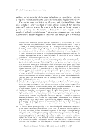 [Función, límites y cargas de la autonomía privada] 15 
público y buenas costumbres, habiéndose profundizado en especial sobre el último, 
a propósito del cual son conocidas las clasificaciones de los negocios inmorales41. 
Ciertamente uno y otro límites, no sólo como todo criterio político o ético, 
están sometidos a una variabilidad histórico-cultural, reconocida hoy en forma 
universal42, sino que, además, las normas que los erigen en límites, ora por la 
positiva: como requisitos de validez de la disposición, ora por la negativa: como 
causales de nulidad (nulidad absoluta)43, son normas represivas de previsión amplia 
o, como se dice en derecho penal: de tipo difuso o en blanco44, por lo mismo que 
y de aplicación restringida, sino en requisitos connaturales al reconocimiento de la auto-nomía 
que es tal sólo en cuanto se la considere productora de utilidad social. El negocio 
(…) es acto de autorregulación de intereses, si y en cuanto regula intereses merecedores 
de tutela”: Mirabelli, Teor. gen. del neg. giur., cit., p. 13. “La idea de autonomía privada, 
implicando un poder de autodeterminación, sugiere, así, sin más, la noción de límite, 
por las restricciones que el fenómeno encuentra necesariamente; la noción de límite, a 
su turno, presupone lógicamente el reconocimiento de una facultad de determinarse por 
sí mismo, a propósito de la cual se puede hablar sólo de límites que se hayan dispuesto 
en concreto”: Scognamiglio, Contributo, cit., p. 153. 
41 “Sin pretensiones de plenitud, al parecer los actos contrarios a las buenas costumbres 
pueden ser catalogados en las siguientes categorías: a) los actos que son contrarios a los 
deberes morales fundamentales, representados, p. ej., en el deb er de fidelidad conyugal en 
el de respeto a la decencia, en el de administrar los bienes públicos en interés público y no 
en ventaja propia, etc.; b) actos dirigidos a obtener fines contrarios a la moral (donación 
para prestaciones sexuales); c) pactos contrarios al buen desempeño de las instituciones 
públicas o de previsión social (de non licitando, de mercado negro, de recompensa por ates-taciones 
falsas); d) pactos contrarios al desarrollo honesto de las relaciones particulares; 
e) pactos de disfrute (usura); f) pactos que implican restricciones excesivas a la libertad 
personal o que imponen una decisión que debería ser libre; g) pactos que colocan fuera del 
comercio bienes que deberían estar fuera de toda contratación”: Trabucchi, Buon costume, 
EdD, v, Milano, 1959, p. 705. 
42 Cabe decir que de tiempo atrás se han considerado el orden público y las buenas costum-bres 
como coordenadas limitadoras de la autonomía particular, cuyo contenido se llegó a 
pensar invariable. Sin embargo, en el presente nadie pone en duda la relatividad histórica 
y geográfica de aquello en que consisten uno y otras, independientemente de la mayor 
permanencia del repudio de algunas conductas, en especial las inmorales. 
43 “Las buenas costumbres constituyen un cuerpo de reglas deontológicas no formalizadas, 
prejurídicas (…). La cláusula de orden público tiende a expandirse en el área de la pa-ridad 
de tratamiento (…). Este principio puede operar de manera múltiple: antes de la 
celebración del contrato, obligando a las partes a no rehusarse a contratar sin un motivo 
adecuado; al momento de la celebración, y luego de ésta, conminando con la nulidad –o 
más fácilmente, con la rectificación– del contrato que haya sido celebrado con violación 
de la paridad”: A. Sacco, Il contenuto del contratto, en Trat. di dir. civ. dir. da P. Rescigno, 10, 
Torino, 1983, p. 266 y 277. Cfr. cas. 13. mayo. 1968, cxxiv, p. 140; cas. 21. mayo. 1968, 
cxxiv, p. 167 ss. 
44 “La ausencia de una promulgación y de una publicación puede transformar la relevancia 
de las buenas costumbres en un atentado oculto contra la seguridad del tráfico jurídico. 
El peligro, meramente teórico mientras el contenido de las buenas costumbres parecía 
inalterable a través del tiempo, se ha convertido en concreto y efectivo con las grandes 
transformaciones de los últimos años. Quizá por esta razón la tendencia a apoyar las 
buenas costumbres en la voluntad del legislador, o al menos en la escala de los valores 
legales”: Sacco, ob. cit., p. 266. “Frente al llamado orden público legislativo o textual, que 
se da cuando el legislador expresamente prohíbe a los particulares celebrar convención 
contraria a una norma suya a la que le da carácter imperativo, está el orden público virtual: 
Revista de Derecho Privado, n.º 26, enero - junio de 2014, pp. 5 a 39 
 