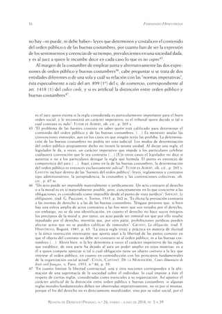 16 Fernando Hinestrosa 
no hay –ni puede, ni debe haber– leyes que determinen y cristalicen el contenido 
del orden público o de las buenas costumbres, por cuanto han de ser la expresión 
de los sentimientos y creencias de su tiempo, prevalecientes en una sociedad dada, 
y es al juez a quien le incumbe decir en cada caso lo que es ius cogens45. 
Al margen de la costumbre de emplear junta y alternativamente las dos expre-siones 
de orden público y buenas costumbres46, cabe preguntar si se trata de dos 
entidades diferentes o de una sola y cuál su relación con las “normas imperativas”, 
ésta especialmente a raíz del art. 899 (1º) del c. de comercio, correspondiente al 
art. 1418 (1) del codice civile, y si es artificial la distinción entre orden público y 
buenas costumbres47. 
es el juez quien estima si la regla considerada es particularmente importante para el buen 
orden social, y le reconocerá un carácter imperativo; es el tribunal quien decide si tal o 
cual contrato es nulo”: Flour et Aubert, ob. cit., p. 205 s. 
45 “El problema de las fuentes consiste en saber quién está calificado para determinar el 
contenido del orden público y de las buenas costumbres. (…) Es menester anular las 
convenciones inmorales, aun en los casos en que ningún texto las prohíba. La determina-ción 
de las buenas costumbres no podría ser sino judicial. Los modos de determinación 
del orden público propiamente dicho no tienen la misma unidad. Al dictar una regla, el 
legislador le da, a veces, un carácter imperativo que impide a los particulares celebrar 
cualquiera convención que le sea contraria (…) [E]n otros casos el legislador no dice si 
autoriza o no a los particulares derogar la regla que formula. El punto es entonces de 
competencia del juez (…). Aquí, como en la de las buenas costumbres, la determinación 
del orden público es entonces exclusivamente judicial”: Flour et Aubert, ob. cit., p. 205 s. 
Ghestin incluye dentro de las “fuentes del orden público”: leyes, reglamentos y contratos 
tipo administrativos, la jurisprudencia, la costumbre y las convenciones colectivas: ob. 
cit., p. 67 ss. 
46 “Un acto puede ser imposible materialmente o jurídicamente. Un acto contrario al derecho 
o a la moral es en sí materialmente posible, pero, concretamente en lo que concierne a las 
obligaciones, es considerado como imposible desde el punto de v ista jurídico”: Savigny, Le 
obbligazioni, trad. G. Paccioni, ii, Torino, 1915, p. 262 ss. “Es ilícita la prestación contraria 
a las normas de derecho y a las de las buenas costumbres. Téngase presente que, si bien 
hay una esfera amplia de actos contrarios a las boni mores que son vetados por el derecho, 
sin embargo, no se da una identificación, en cuanto el derecho no hace suyos íntegros 
los preceptos de la moral y, por tanto, un acto puede ser inmoral sin que por ello resulte 
repudiado por el derecho; mientras que, por otra parte, prohibiciones jurídicas pueden 
afectar actos que no se pueden calificar de inmorales”: Grosso, La obligación, trad. F. 
Hinestrosa, Bogotá, 1981, p. 65. “La única regla vivaz y práctica en materia de ilicitud 
y la única restricción interesante que aporta aquí a la libertad de las partes consiste en 
que el objeto del contrato no debe ser contrario ni al orden público, ni a las buenas cos-tumbres 
(…). Ahora bien, si la ley determina a veces el carácter imperativo de las reglas 
que establece, de otra parte ha dejado al juez un poder amplio en estas materias: es a 
él a quien compete apreciar si tal o cual obligación tiene un objeto contrario a la ley que 
interese al orden público, en cuanto en contradicción con los principios fundamentales 
de la organización social actual”: Colin, Capitant, De la Morandière, Cours élémentaire de 
droit civil français, ii, Paris, 1953, n.º 86, p. 59. 
47 “En cuanto limitan la libertad contractual, una y otra nociones corresponden a la afir-mación 
de una supremacía de la sociedad sobre el individuo: lo cual impone a éste el 
respeto de ciertas reglas, consideradas como esenciales a su organización. Así aparece el 
carácter artificial de la distinción entre orden público y buenas costumbres: si algunas 
reglas morales fundamentales deben ser observadas imperativamente, no es por sí mismas, 
porque el fin del derecho no es directamente moralizador, sino por su valor social, por el 
Revista de Derecho Privado, n.º 26, enero - junio de 2014, pp. 5 a 39 
 