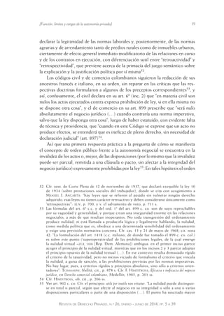[Función, límites y cargas de la autonomía privada] 19 
declarar la legitimidad de las normas laborales y, posteriormente, de las normas 
agrarias y de arrendamiento tanto de predios rurales como de inmuebles urbanos, 
ciertamente de efecto general inmediato modificatorio de las relaciones en curso 
y de los contratos en ejecución, con diferenciación sutil entre “retroactividad” y 
“retrospectividad”, que previene acerca de la primacía del juego semántico sobre 
la explicación y la justificación política por sí misma52. 
Los códigos civil y de comercio colombianos siguieron la redacción de sus 
ancestros francés e italiano, en su orden, sin reparar en las críticas que las res-pectivas 
doctrinas formularon a algunos de los preceptos correspondientes53, y 
así, confusamente, el civil declara en su art. 6º (inc. 2) que “en materia civil son 
nulos los actos ejecutados contra expresa prohibición de ley, si en ella misma no 
se dispone otra cosa”, y el de comercio en su art. 899 prescribe que “será nulo 
absolutamente el negocio jurídico (…) cuando contraría una norma imperativa, 
salvo que la ley disponga otra cosa”, luego de haber estatuido, con evidente falta 
de técnica y providencia, que “cuando en este Código se exprese que un acto no 
produce efectos, se entenderá que es ineficaz de pleno derecho, sin necesidad de 
declaración judicial” (art. 897)54. 
Así que una primera respuesta práctica a la pregunta de cómo se manifiesta 
el concepto de orden público frente a la autonomía negocial se encuentra en la 
invalidez de los actos o, mejor, de las disposiciones (por lo mismo que la invalidez 
puede ser parcial, remitida a una cláusula o pacto, sin afectar a la integridad del 
negocio jurídico) expresamente prohibidas por la ley55. En tales hipótesis el orden 
52 Cfr. sent. de Corte Plena de 12 de noviembre de 1937, que declaró exequible la ley 10 
de 1934 (sobre prestaciones sociales del trabajador), donde se cita con acogimiento a 
Manuel J. Angarita: “hay leyes que se refieren al pasado sin vulnerar ningún derecho 
adquirido; esas leyes no tienen carácter retroactivo y deben co nsiderarse únicamente como 
‘retrospectivas’”: xliv, p. 700, y v. el salvamento de voto, p. 711 s. 
53 Las fórmulas del art. 6º c.c. y del ord. 1º del art. 899 c. co. son de suyo reprochables 
por su vaguedad y generalidad, y porque crean una inseguridad enorme en las relaciones 
negociales, a más de que resultan inoperantes. No toda transgresión del ordenamiento 
produce nulidad, ni está llamada a producirla lógica y legalmente hablando; la nulidad, 
como medida política que es, obedece a una determinada sensibilidad del ordenamiento 
y exige una previsión normativa concreta. Cfr. cas. 13 y 21 de mayo de 1968, cit. nota 
42. “La formulación del art. 1418 (c.c. italiano, de donde fue tomado el 899 c. co. col.) 
es sobre este punto (‘superoperatividad’ de las prohibiciones legales, de la cual emerge 
la nulidad virtual –zgb, ddr [Rep. Dem. Alemana]) ambigua: en el primer inciso parece 
acoger el principio de la nulidad virtual, mientras que en los incisos 2 y 3 parece adoptar 
el principio opuesto de la nulidad textual (…). En ese contexto resulta demasiado rígido 
el criterio de la taxatividad, pero no menos viciado de formalismo el criterio que vincula 
la nulidad, a guisa de sanción, a las prohibiciones previstas por las normas imperativas. 
No hay lugar, pues, a criterios rígidos y principios absolutos, sino sólo a criterios orien-tadores”: 
Tommasini, Nullità, cit., p. 878 s. Cfr. F. Hinestrosa, Eficacia e ineficacia del negocio 
jurídico, en Derecho comercial colombiano, Medellín, 1985, p. 201 ss. 
54 Cfr. Hinestrosa, ob. cit., p. 206 ss. 
55 Ver art. 902 c. co. Cfr. el principio: utile per inutile non vitiatur. “La nulidad puede distinguir-se 
en total o parcial, según que afecte al negocio en su integridad o sólo a una o varias 
disposiciones particulares o parte de una disposición (…). El punto ha suscitado mayor 
Revista de Derecho Privado, n.º 26, enero - junio de 2014, pp. 5 a 39 
 