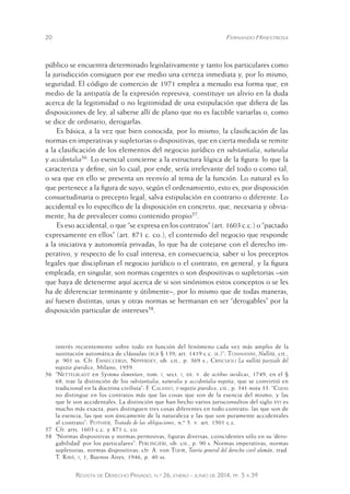20 Fernando Hinestrosa 
público se encuentra determinado legislativamente y tanto los particulares como 
la jurisdicción consiguen por ese medio una certeza inmediata y, por lo mismo, 
seguridad. El código de comercio de 1971 emplea a menudo esa forma que, en 
medio de la antipatía de la expresión represiva, constituye un alivio en la duda 
acerca de la legitimidad o no legitimidad de una estipulación que difiera de las 
disposiciones de ley, al saberse allí de plano que no es factible variarlas o, como 
se dice de ordinario, derogarlas. 
Es básica, a la vez que bien conocida, por lo mismo, la clasificación de las 
normas en imperativas y supletorias o dispositivas, que en cierta medida se remite 
a la clasificación de los elementos del negocio jurídico en substantialia, naturalia 
y accidentalia56. Lo esencial concierne a la estructura lógica de la figura: lo que la 
caracteriza y define, sin lo cual, por ende, sería irrelevante del todo o como tal, 
o sea que en ello se presenta un reenvío al tema de la función. Lo natural es lo 
que pertenece a la figura de suyo, según el ordenamiento, esto es, por disposición 
consuetudinaria o precepto legal, salva estipulación en contrario o diferente. Lo 
accidental es lo específico de la disposición en concreto, que, necesaria y obvia-mente, 
ha de prevalecer como contenido propio57. 
Es eso accidental, o que “se expresa en los contratos” (art. 1603 c.c.) o “pactado 
expresamente en ellos” (art. 871 c. co.), el contenido del negocio que responde 
a la iniciativa y autonomía privadas, lo que ha de cotejarse con el derecho im-perativo, 
y respecto de lo cual interesa, en consecuencia, saber si los preceptos 
legales que disciplinan el negocio jurídico o el contrato, en general, y la figura 
empleada, en singular, son normas cogentes o son dispositivas o supletorias –sin 
que haya de detenerme aquí acerca de si son sinónimos estos conceptos o se les 
ha de diferenciar terminante y útilmente–, por lo mismo que de todas maneras, 
así fuesen distintas, unas y otras normas se hermanan en ser “derogables” por la 
disposición particular de intereses58. 
interés recientemente sobre todo en función del fenómeno cada vez más amplio de la 
sustitución automática de cláusulas (bgb § 139; art. 1419 c.c. it.)”: Tommasini, Nullità, cit., 
p. 901 ss. Cfr. Enneccerus, Nipperdey, ob. cit., p. 369 s.; Criscuoli La nullità parziale del 
negozio giuridico, Milano, 1959. 
56 “Nettelbladt en Systema elementare, tom. i, sect. i, tit. v. de actibus iuridicus, 1749, en el § 
68, trae la distinción de los substantialia, naturalia y accidentalia negotia, que se convirtió en 
tradicional en la doctrina civilista”: F. Calasso, ii negozio giuridico, cit., p. 341 nota 33. “Cujas 
no distingue en los contratos más que las cosas que son de la esencia del mismo, y las 
que le son accidentales. La distinción que han hecho varios jurisconsultos del siglo xvi es 
mucho más exacta, pues distinguen tres cosas diferentes en todo contrato: las que son de 
la esencia, las que son únicamente de la naturaleza y las que son puramente accidentales 
al contrato”: Pothier, Tratado de las obligaciones, n.º 5. v. art. 1501 c.c. 
57 Cfr. arts. 1603 c.c. y 871 c. co. 
58 “Normas dispositivas y normas permisivas, figuras diversas, coincidentes sólo en su ‘dero-gabilidad’ 
por los particulares”: Perlingieri, ob. cit., p. 90 s. Normas imperativas, normas 
supletorias, normas dispositivas: cfr. A. von Tuhr, Teoría general del derecho civil alemán, trad. 
T. Ravá, i, 1, Buenos Aires, 1946, p. 40 ss. 
Revista de Derecho Privado, n.º 26, enero - junio de 2014, pp. 5 a 39 
 