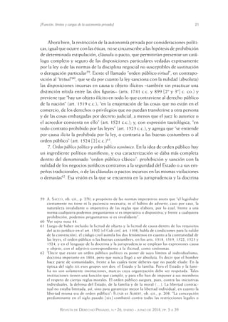 [Función, límites y cargas de la autonomía privada] 21 
Ahora bien, la restricción de la autonomía privada por consideraciones políti-cas, 
igual que ocurre con las éticas, no se circunscribe a las hipótesis de prohibición 
de determinada estipulación, cláusula o pacto, que permitirían presentar un catá-logo 
completo y seguro de las disposiciones particulares vedadas expresamente 
por la ley o de las normas de la disciplina negocial no susceptibles de sustitución 
o derogación particular59. Existe el llamado “orden público virtual”, en contrapo-sición 
al “textual”60, que se da por cuanto la ley sanciona con la nulidad (absoluta) 
las disposiciones incursas en causa u objeto ilícitos –también sin practicar una 
distinción nítida entre las dos figuras– (arts. 1741 c.c. y 899 [2º y 3º] c. co.) y 
previene que “hay un objeto ilícito en todo lo que contraviene al derecho público 
de la nación” (art. 1519 c.c.); “en la enajenación de las cosas que no están en el 
comercio, de los derechos o privilegios que no puedan transferirse a otra persona 
y de las cosas embargadas por decreto judicial, a menos que el juez lo autorice o 
el acreedor consienta en ello” (art. 1521 c.c.); y, con expresión tautológica, “en 
todo contrato prohibido por las leyes” (art. 1523 c.c.); y agrega que “se entiende 
por causa ilícita la prohibida por la ley, o contraria a las buenas costumbres o al 
orden público” (art. 1524 [2] c.c.)61. 
7. Orden público político y orden público económico. En la idea de orden público hay 
un ingrediente político manifiesto, y esa caracterización se daba más completa 
dentro del denominado “orden público clásico”: prohibición y sanción con la 
nulidad de los negocios jurídicos contrarios a la seguridad del Estado o a sus em-peños 
tradicionales, o de las cláusulas o pactos incursos en las mismas violaciones 
o demasías62. Esa visión es la que se encuentra en la jurisprudencia y la doctrina 
59 A. Sacco, ob. cit., p. 270, a propósito de las normas imperativas anota que “el legislador 
ciertamente no tiene ni la paciencia necesaria, ni el hábito de advertir, caso por caso, la 
naturaleza invalidante o imperativa de las reglas que elabora, por lo cual, frente a una 
norma cualquiera podemos preguntarnos si es imperativa o dispos itiva; y frente a cualquiera 
prohibición, podemos preguntarnos si es invalidante”. 
60 Ver supra nota 44. 
61 Luego de haber incluido la licitud de objeto y la licitud de causa dentro de los requisitos 
del acto jurídico en el art. 1502 (el Code civil, art. 1108, habla de condiciones para la validez 
de la convención), el código civil asimila los dos fenómenos en cuanto a la contrariedad de 
las leyes, el orden público o las buenas costumbres, en los arts. 1518, 1519, 1522, 1523 y 
1524, y en el lenguaje de la doctrina y la jurisprudencia se emplean las expresiones causa 
y objeto, con el adjetivo correspondiente a la ilicitud, como sinónimas. 
62 “Decir que existe un orden público político es poner de suyo límites al individualismo, 
doctrina imperante en 1804, pero que nunca llegó a ser absoluta. Es decir que el hombre 
hace parte de comunidades, frente a las cuales tiene deberes que no puede eludir. En la 
óptica del siglo xix esos grupos son dos: el Estado y la familia. Pero el Estado y la fami-lia 
no son solamente instituciones, marcos cuya organización debe ser respetada. Tales 
instituciones tienen una función que cumplir, y para ello han de imponer a sus miembros 
el respeto de ciertas reglas morales. El orden público asegura, pues, contra las iniciativas 
individuales, la defensa del Estado, de la familia y de la moral (…). La libertad contrac-tual 
no estaba limitada, así, sino para garantizar mejor la libertad individual, en cuanto la 
libertad misma era de orden público”: Flour et Aubert, ob. cit., p. 208. “La concepción 
predominante en el siglo pasado [xix] combatió contra todas las restricciones legales o 
Revista de Derecho Privado, n.º 26, enero - junio de 2014, pp. 5 a 39 
 