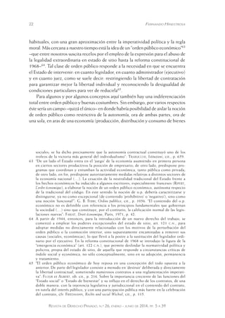 22 Fernando Hinestrosa 
habituales, con una gran aproximación entre la imperatividad política y la regla 
moral. Más cercana a nuestro tiempo está la idea de un “orden público económico”63 
–que entre nosotros suscita recelos por el empleo de la expresión para el abuso de 
la legalidad extraordinaria en estado de sitio hasta la reforma constitucional de 
1968–64. Tal clase de orden público responde a la necesidad en que se encuentra 
el Estado de intervenir: en cuanto legislador, en cuanto administrador (ejecutivo) 
y en cuanto juez, como se suele decir: restringiendo la libertad de contratación 
para garantizar mejor la libertad individual y reconociendo la desigualdad de 
condiciones particulares para ver de reducirla65. 
Para algunos y por algunos conceptos aquí también hay una indiferenciación 
total entre orden público y buenas costumbres. Sin embargo, por varios respectos 
éste sería un campo –quizá el único– en donde habría posibilidad de aislar la noción 
de orden público como restrictiva de la autonomía, ora de ambas partes, ora de 
una sola, en aras de una economía (producción, distribución y consumo de bienes 
sociales; se ha dicho precisamente que la autonomía contractual constituyó uno de los 
trofeos de la victoria más general del individualismo”: Trabucchi, Istituzioni, cit., p. 659. 
63 “De un lado el Estado entra en el ‘juego’ de la economía asumiendo en primera persona 
en ciertos sectores productivos la posición de empresario; de otro lado, predispone pro-gramas 
que coordinan y enrumban la actividad económica, tanto pública como privada; 
de otro lado, en fin, predispone autoritariamente medidas relativas a distintos sectores de 
la economía nacional (…). La cesación de la neutralidad tradicional del Estado frente a 
los hechos económicos ha inducido a algunos escritores, especialmente franceses (Ripert, 
L’ordre économique), a elaborar la noción de un orden público económico, autónoma respecto 
de la tradicional del código. En este sentido la noción de o.p. debería caracterizarse y 
distinguirse, ya no como excepcional (de contenido ‘prohibitivo’ o ‘negativo’), sino como 
una noción ‘funcional’”: G. B. Ferri, Ordine pubblico, cit., p. 1056. “El contenido del o.p. 
económico no es definible con referencia a los principios fundamentales que gobiernan 
la sociedad (…) sino que constituye, por el contrario, la calificación normal de las legis-laciones 
nuevas”: Farjat, Droit économique, Paris, 1971, p. 42. 
64 A partir de 1944, entonces, para la introducción de un nuevo derecho del trabajo, se 
comenzó a emplear los poderes excepcionales del estado de sitio, art. 121 c.n., para 
adoptar medidas no directamente relacionadas con los motivos de la perturbación del 
orden público o la conmoción interior, sino supuestamente encaminadas a remover sus 
causas (sociales, económicas), lo que llevó a la postre a la sustitución del legislador ordi-nario 
por el ejecutivo. En la reforma constitucional de 1968 se introdujo la figura de la 
“emergencia económica” (art. 122 c.n.), que permite deslindar la normatividad política y 
policiva, propia del estado de sitio, de aquella que responde a circunstancias críticas de 
índole social y económica, no sólo conceptualmente, sino en su adopción, permanencia 
y tratamiento. 
65 “El orden público económico de hoy reposa en una concepción del todo opuesta a la 
anterior. De parte del legislador consiste a menudo en ‘destruir’ delibera da y directamente 
la libertad contractual, sometiendo numerosos contratos a una reglamentación imperati-va”: 
Flour et Aubert, ob. cit., p. 216. Sobre la importancia creciente de las funciones del 
“Estado social” o “Estado de bienestar” y su influjo en el derecho de los contratos, de una 
doble manera: con la injerencia legislativa y jurisdiccional en el contenido del contrato, 
en tutela del interés público, y con una participación pública más fuerte en la celebración 
del contrato, cfr. Friedmann, Rechts und social Wechsel, cit., p. 115. 
Revista de Derecho Privado, n.º 26, enero - junio de 2014, pp. 5 a 39 
 