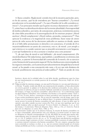 24 Fernando Hinestrosa 
8. Buenas costumbres. Regla moral, sentido ético de la iniciativa particular; pero, 
en fin de cuentas, ¿qué ha de entenderse por “buenas costumbres”? ¿“La moral 
prevaleciente en la sociedad actual”? ¿“Lo que el hombre de la calle considera co-rrecto”? 
¿“Los principios morales que la gente reconoce diariamente como tales”? 
Y, ¿cómo hacer su identificación dentro de la enorme pluralidad y heterogeneidad 
de medios culturales y, por tanto, de concepciones, prácticas y sentimientos acerca 
de cómo debe procederse en la autorregulación de los intereses propios? ¿Moral 
ascética? ¿Moral complaciente? ¿Moral realista, promedia, comprensiva?69. Para 
apreciar la evidencia y la magnitud de estos problemas, baste tratar de emitir 
juicios de valor acerca de las decisiones judiciales en asuntos en donde, aparte 
de si el fallo debe pronunciarse en derecho o en conciencia, el sentido de él es 
incuestionablemente un punto de conciencia, esto es, de moral: ¿con arreglo a 
qué criterios se va a poder sostener que se procedió severamente o con largueza, 
y con qué fundamento se iría a censurar o ensalzar una u otra posturas? 
Y, ¿de qué clase de moral se está hablando?: ¿de moral compensatoria? ¿De 
moral distributiva? De todas formas, aquí también, y posiblemente en términos más 
profundos, es patente la historicidad del contenido de la moral y de su ejercicio 
como limitación de la autonomía negocial. De las clasificaciones estereotipadas de 
los negocios inmorales, con la atención prevalecientemente dirigida hacia la moral 
sexual, se ha pasado a una concepción más vasta, a la vez que más dinámica de 
la moral, posiblemente más próxima al orden público70. Todo sin perder de vista 
histórico, dentro de la realidad sobre la cual debe decidir, posiblemente para los fines 
de una transformación en sentido positivo de la sociedad”: Perlingieri, Profili istit. del dir. 
civ., cit., p. 7. 
69 Valga recordar las máximas antiguas: non omne quod licet honestum est y non omne quod inhonestum est 
est illicitum. “Cuando, yendo más allá de una enumeración de ejemplos, se bu sca desentrañar 
un criterio general, se palpan en la doctrina dos tendencia principales: la una, empírica, 
consistente en referirse a lo que es normal y habitual, teniendo en cuenta las circunstancias 
del tiempo y el lugar. Las buenas costumbres –decía Demogue– ‘no se determinan según 
un ideal religioso o filosófico, sino conforme a los hechos y a la opinión común’ (Traité, ii, 
n.º 773 bis); la otra, idealista, consistente en hacer prevalecer una concepción de vida que 
el juez estima moralmente superior. No se trata de comprobar, sino de juzgar: aquí lo que 
se hace no es forzosamente lo que se debería hacer. La primera tendencia habría hecho 
vaciar pronto la noción de buenas costumbres de todo alcance: el juez no debe seguir la 
opinión, sino saber cuándo reaccionar contra ella. Pero, sin que esto signifique que le sea 
posible fundarse sobre un ideal universal”: Flour et Aubert, Les obligations, I, cit., p. 214. 
Así mismo, J. Carbonnier, Théorie des obligations, Paris, 1963, p. 154, y J. Ghestin, Traité de 
droit civil, Les obligations, Le contrat, Paris, 1980, p. 79 s. 
70 “Es interesante resaltar que en la práctica francesa, la noción de buenas costumbres no 
se haya contemplado, prácticamente sino con relación a la moral sexual, en tanto que 
en Alemania la cláusula correspondiente (§ 138, 826 BGB) ha servido para mucho más, 
especialmente para la represión del abuso del derecho, la lesión, etc.”: Carbonnier, ob. 
cit., p. 154. V. también ghestin, ob. cit., p. 78. “Se suele hacer una distinción escolástica 
entre contrato ilegal (contrario a la ley), contrato prohibido (contrario al orden público) 
y contrato inmoral (contrario a las buenas costumbres). No son, empero, categorías éstas 
cuyo contenido se excluya: es claro, p. ej., que un contrato inmoral puede ser al mismo 
tiempo prohibido por la ley y contrario a los principios fundamentales de la vida jurídica 
Revista de Derecho Privado, n.º 26, enero - junio de 2014, pp. 5 a 39 
 