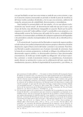 [Función, límites y cargas de la autonomía privada] 25 
con qué facilidad y en qué tan corto tiempo se anda de uno a otro extremo, y que 
en el presente estamos atravesando un período en donde la pose de moralista es 
del mejor recibo y produce dividendos, a la vez que crea tensiones, ambiente de 
sospecha, presunciones de culpabilidad, distorsionantes e intimidadoras. 
Aquí también la normatividad es de tipo amplio, a la vez que plantea exclu-sivamente 
una “moral virtual”, de determinación nada más que por el juez y por 
el juez de hecho, muy difícilmente impugnable en casación. Razón por la cual lo 
expuesto en torno del “orden público virtual” es predicable a este propósito, y es 
indispensable reiterar las limitaciones del poder de los jueces, ineludiblemente 
sometidos a la normatividad y prohibidos de cualquiera suplantación del legislador 
o de pretenderse oráculos monopolizadores de la moral y de su identificación y 
aplicación71. 
9. El contrato forzado. La primera de las libertades en materia de negocio jurídico 
es la de realizar una conducta dispositiva de intereses propios o abstenerse de dicha 
disposición, según el buen criterio del titular: contratar o no contratar. Pues bien, 
esa libertad se puede comprometer por el propio interesado de antemano, bajo 
la forma de un contrato preparatorio, en donde se obligue a la celebración de un 
determinado negocio jurídico, en determinados términos y bajo determinadas 
circunstancias, de modo que siendo exigible esa obligación –de un hacer especí-fico: 
contratar– y siendo el promitente remiso a su cumplimiento, el promisario 
puede obtener su satisfacción in natura con la colaboración del juez, quien dicta 
mandamiento ejecutivo, declara la legitimidad de la pretensión y, por último, es 
que constituyen el orden público (…). En cuanto se refiere al ámbito de la categoría, hemos 
de admitir su acepción vasta, con referencia a las reglas fundamentales de la moral pública, 
superando el concepto restringido de las buenas costumbres ligado a los problemas de la 
vida de relación sexual o familiar, admitiendo, sin embargo, que el número más grande 
de actos considerados contrarios a las buenas costumbres estará siempre conectado con 
la violación de los deberes de decencia, de libertad sexual, de observancia y respeto del 
vínculo conyugal, sin que esto dé razón para restringir a aquel campo el respeto debido 
a la moralidad esencial”: A. Trabucchi, Buon costume, EdD, v, Milano, 1959, p. 701 y 705. 
Acerca de las restricciones de la libertad contractual por el principio de Treu und Glauben 
(buena fe), cfr. Haegele & Haegele, Vorteilhafte etc., p. 26. 
71 Sin menoscabo alguno de la importancia y la grandeza de la jurisprudencia como fuente 
formal de derecho, y precisamente para que conserve su dignidad y su majestad, es in-eludible 
reiterar, más que el principio de separación de los poderes, el límite natural a lo 
que pudiera denominarse la soberbia judicial, si que también a su contaminación política 
pasional. ¿Creación del derecho por parte del juez? Oportuno el recuerdo de la máxima 
ciceroniana Servi legum sumus ut liberi ese possimus, y del vigoroso artículo de S. satta, Il giudice 
e la legge, Riv. trim. di dir. civ., Padova, 1971, p. 129 ss. Cfr. J. Dabin. Droit et politique, en 
Mélanges offerts á René Savatier, Paris, 1955, p. 193 ss., y G. Lagarde, Droit des affaires, droit 
sentimental?: “un inventario del derecho sentimental de los negocios, nos lo muestra: en 
la legislación sentimental, en la jurisprudencia sentimental, y en los ejemplos de disen-timientos 
prolongados entre el poder que dice la ley y el de quien dice el sentido de la 
ley” (p. 492 ss.). 
Revista de Derecho Privado, n.º 26, enero - junio de 2014, pp. 5 a 39 
 