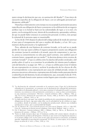 26 Fernando Hinestrosa 
quien otorga la declaración que sea, en sustitución del deudor72. Caso único de 
ejecución específica de la obligación de hacer, con un subrogado personal jurí-dicamente 
calificado73. 
Hasta hace relativamente corto tiempo no era aceptada la pretensión ejecutiva 
específica de una obligación de hacer consistente en la celebración de un negocio 
jurídico (que si es formal se hará con las solemnidades de rigor, y si es real, a la 
postre, con la entrega de la cosa), dentro de la consideración, apresurada y sofística, 
de que no puede haber entonces ni constricción personal, ni relevo, éste porque 
la voluntad de la persona capaz es insustituible. 
La ley 66 de 1945 dispuso la adición del código judicial de modo de autorizar 
al juez para el otorgamiento del caso a nombre del deudor, y el art. 501 c.p.c. 
mantuvo dicha prevención y la reglamentó74. 
Pero, además de esta hipótesis de contrato forzado, en la cual no se puede 
perder de vista que quien celebra el negocio preparatorio asume una obligación 
de contratar (pactum de contrahendo o de ineiundo, pacto de compromiso) y, por tan-to, 
presta su consentimiento no sólo para aquel contrato, sino también para el 
contrato futuro, asegurado por ese medio75, la doctrina destaca otros eventos de 
contrato forzado76: el que se celebra entre los dueños del predio enclavado y del 
predio sobre el cual se va a constituir la servidumbre de tránsito para la adquisi-ción 
del derecho y su pago (art. 905 c.c.); el que se celebra para evitar el trámite 
de una expropiación en ciernes y acelerar la producción de los efectos de ella; 
el correspondiente a una expropiación por causa de utilidad privada: remate en 
procesos ejecutivos o divisorios, expropiaciones de fondos rurales para parcelación 
o redistribución del dominio; los de arrendamiento, que, avanzado el año de 1918, 
impuso el Estado francés entre quienes tenían lugares para vivienda o comercio y 
72 “La declaración de voluntad contenida en la sentencia toma el lugar de la declaración 
rehusada por el promitente, en concurso con la declaración de voluntad del promisario, 
contenida en la demanda judicial, y sirve para constituir el subrogado del acuerdo (o consen-timiento; 
esa sentencia es de acertamiento constitutivo o, como se dice corrientemente, 
es una sentencia constitutiva”: Messineo, Contratto preliminare, EdD, x, Milano, 1962, p. 
182. Cfr. Costa, Manuale di dir. processuale civile, Torino, 1980, p. 69; Betti, Teor. generale delle 
obbligazioni, i, Milano, 1953, p. 38. 
73 La regla nemo facere cogi neguit, que señala la prohibición de constreñimiento directo en las 
obligaciones de hacer, rige para todas ellas, con la salvedad de las de celebrar un nego-cio 
jurídico, donde el acreedor, con la mediación jurisdiccional, obtiene una verdadera 
satisfacción in natura, aun a contrariedad del deudor. 
74 Cfr. H. Morales M., Curso de derecho procesal civil, Parte especial, Bogotá, 1973, n.º 198; H.F. 
López B., Instituciones de derecho procesal colombiano, Parte especial, Bogotá, 1985, p. 247 ss. 
75 Cfr. F. Messineo, Contratto preliminare, EdD, x, Milano, 1962, p. 180 ss.; A. Ravazzoni, La 
formazione del contratto, i, Milano, 1973, p. 91 ss. 
76 “Sería sin duda inexacto decir que el fenómeno jurídico del contrato impuesto o forzado es 
exclusivamente producto del dirigismo: el hecho es que existe en la legislación anterior y 
en el propio código civil, en los casos en los cales una persona se encuentra, sin haberlo 
querido, implicada en una relación contractual”: R. Morel, Le contrat imposé, en Le droit privé 
français au milieu du xxe siècle, ii, Paris, 1950, p. 116. 
Revista de Derecho Privado, n.º 26, enero - junio de 2014, pp. 5 a 39 
 
