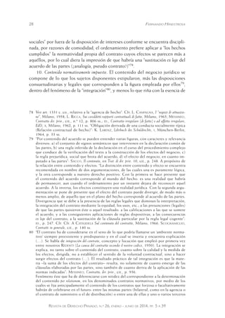 28 Fernando Hinestrosa 
sociales” por fuera de la disposición de intereses conforme se encuentra discipli-nada, 
por razones de comodidad, el ordenamiento prefiere aplicar a “los hechos 
cumplidos” la normatividad propia del contrato cuyos efectos se parecen más a 
aquéllos, por lo cual diera la impresión de que habría una “sustitución ex lege del 
acuerdo de las partes (¿analogía, pseudo contrato?)”78. 
10. Contenido normativamente impuesto. El contenido del negocio jurídico se 
compone de lo que los sujetos disponentes estipularon, más las disposiciones 
consuetudinarias y legales que corresponden a la figura empleada por ellos79, 
dentro del fenómeno de la “integración”80, y menos lo que riña con la esencia de 
78 Ver art. 1331 c. co., relativo a la “agencia de hecho”. Cfr . L. Campagna, I “negozi di attuazio-ne”, 
Milano, 1958; L. Ricca, Sui cosiddetti rapporti contrattuali di fatto, Milano, 1965; Messineo, 
Contratto dir. priv., cit., n.º 12, p. 806 ss.; id., Contratto irregolare (di fatto) e ad affetto irregolare, 
EdD, x, Milano, 1962, p. 111 ss. “ Obligación derivada de una conducta socialmente típica 
(Relación contractual de hecho)”: K. Larenz, Lehrbuch des Schuldrechts, i, München-Berlin, 
1964, p. 33 ss. 
79 “Por contenido del acuerdo se pueden entender varias figuras, c on caracteres y relevancia 
diversos: a) el conjunto de signos semánticos que intervienen e n la declaración común de 
las partes; b) una regla inferida de la declaración en el curso del procedimiento complejo 
que conduce de la verificación del texto a la construcción de los efectos del negocio; c) 
la regla prejurídica, social que brota del acuerdo; d) el efecto del negocio, en cuanto im-putado 
a las partes”: Sacco, Il contenuto, en Trat. di dir. priv. 10, cit., p. 248. A propósito de 
la relación entre contenido y efectos: “La distinción entre con tenido y efecto se encuentra 
recomendada en nombre de dos argumentaciones, de las cuales una es puramente lógica, 
y la otra corresponde a nuestro derecho positivo. Con la primera se hace presente que 
el contenido del acuerdo corresponde al mundo del hecho: es una realidad que habría 
de permanecer, aun cuando el ordenamiento por un instante dejara de reconocer aquel 
acuerdo. A la inversa, los efectos constituyen una realidad jurídica. Con la segunda argu-mentación 
se pone de presente que el efecto del contrato puede divergir, de modo más o 
menos amplio, de aquello que en el plano del hecho corresponde al acuerdo de las partes. 
Divergencia que se debe a la presencia de las reglas legales que dominan la interpretación, 
la integración del contrato mediante la equidad, los usos, etc. ; a las presunciones (legales) 
de que las partes quisieron éste o aquel resultado: a las calificaciones a las que se somete 
el acuerdo, y a las consiguientes aplicaciones de reglas dispositivas; a las consecuencias 
ex lege del contrato; a la sustitución de la cláusula particular por la regla legal cogente”: 
id., p. 247. Cfr. Cfr. A Cataudela Sul contenuto del contratto, Milano, 1966. Scognamiglio, 
Contratti in generale, cit., p. 140 ss. 
80 “El contrato ha de considerarse en el seno de lo que podría llamarse un ‘ambiente norma-tivo’ 
siempre preexistente y predispuesto y en el cual se inserta y encuentra explicación 
(…). Se habla de integración del contrato, concepto y locución que empleó por primera vez 
entre nosotros Redenti (La causa del contratto secondo il nostro codice, 1950). La integración se 
explica, no tanto sobre el contenido del contrato, cuanto sobre la calidad y la medida de 
los efectos, dirigida, no a establecer el sentido de la voluntad contractual, sino a hacer 
surgir efectos del contrato (…). El resultado práctico de tal integración es que la mate-ria 
–la suma de los efectos del contrato– resulta, no solamente de cuanto emerge de las 
cláusulas elaboradas por las partes, sino también de cuanto deriva de la aplicación de las 
normas indicadas”: Messineo, Contratto, dir. priv., cit., p. 936. 
Fenómeno éste que ha de diferenciarse con nitidez del correspondiente a la determinación 
del contenido per relationem, en los denominados contratos normativos, por medio de los 
cuales se fija anticipadamente el contenido de los contratos qu e forzosa o facultativamente 
habrán de celebrarse en el futuro: entre las mismas partes (bil ateral, como en la agencia o 
el contrato de suministro o el de distribución) o entre una de ellas y uno o varios terceros 
Revista de Derecho Privado, n.º 26, enero - junio de 2014, pp. 5 a 39 
 
