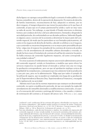 [Función, límites y cargas de la autonomía privada] 29 
dicha figura o se oponga a una prohibición legal o contraríe el orden público o las 
buenas costumbres, dentro de la operación de depuración. En materia de derecho 
de familia (matrimonio, reconocimiento de hijo, adopción) es mínimo, por no 
decir ninguno, el margen dispositivo que tienen los particulares en lo que hace al 
contenido; al paso que en el campo patrimonial ha solido y suele ser muy vasto 
su radio de acción. Sin embargo, es aquí donde el Estado interviene en distintas 
formas y por conducto de la ley y del acto administrativo, limitando y dirigiendo la 
actividad particular, de conformidad con sus dictados políticos, habiendo llegado 
en algunos casos y sectores de la economía a determinar la mayor parte del con-tenido 
negocial, de modo que los particulares se ven limitados prácticamente, tal 
como en los negocios de derecho de familia, a decidir si celebran o no el negocio, 
cuyo contenido se encuentra íntegramente o en su mayor parte preestablecido por 
la ley: valga citar al respecto los ejemplos de los contratos de tenencia de predios 
rurales y los de arrendamiento de inmuebles urbanos destinados a vivienda, en 
donde las leyes traen el formulario de contrato al cual han de someterse las partes. 
Se habla entonces de contenido legalmente impuesto, tal como corresponde a 
una realidad evidente81. 
En otras ocasiones el ordenamiento impone una revisión administrativa previa 
del contenido negocial, vertido en formularios o modelos que quien ofrece los 
servicios respectivos no puede lanzar al mercado y utilizar sino una vez tenga 
la aprobación correspondiente, pero sin que tal aprobación implique certeza de 
legalidad de las estipulaciones, comoquiera que ésta solamente la da la jurisdicción 
y caso por caso, pero no la administración. Valga aquí por todos el ejemplo de 
las pólizas de seguros, que no pueden ser empleadas sino luego de su aprobación 
por la Superintendencia Bancaria [hoy, Superintendencia Financiera], encargada 
de la vigilancia de esa actividad. 
Además está el caso de las normas imperativas que estatuyen un determinado 
contenido, no sujeto a modificación particular, de que son ejemplo las reglas del 
arrendamiento de inmuebles destinados a establecimientos comerciales, en cuan-to 
a la renovación del contrato o prórroga del término, a las causales y trámites 
de terminación del contrato y al reajuste del precio (arts. 518 y ss. c. co.), cuya 
(unilateral –cartel: condiciones de los contratos del agente o distribuidor con terceros, o de 
los futuros trabajadores). Allí también podría incluirse el contrato de tarifas (Tarifvertrag: 
Friedmann, Recht und social Wechsel, cit., p. 25). Cfr. F. Messineo, Contratto normativo, EdD, x, 
Milano, 1962, p. 120 ss. Ravazzoni, La formazione del contratto, cit., p. 93 s. 
81 Son muy abundantes, cada día más frecuentes y amplios, los ejemplos de imposición del 
contenido negocial, en muy variada medida: la renovación automática del contrato, pró-rroga 
indefinida del término, tope de duración del contrato, irrenunciabilidad de derechos, 
fijación de la tasa, congelación de precios, y otros por el est ilo, en donde la incorporación 
(integración) de las disposiciones estatales al contrato no ocurre a falta de estipulación 
particular (supletoriamente), sino imperativamente (inserción automática: ver art. 38 de 
la ley 153 de 1887), lo que muestra su carácter imperativo y su ‘inderogabilidad’ por las 
partes. 
Revista de Derecho Privado, n.º 26, enero - junio de 2014, pp. 5 a 39 
 
