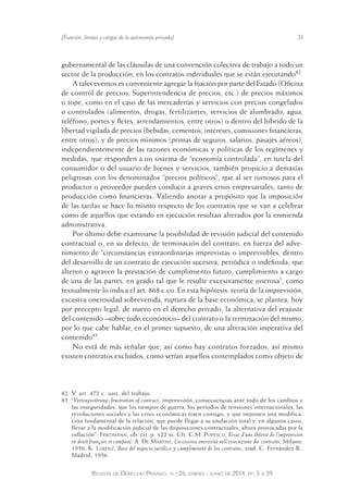 [Función, límites y cargas de la autonomía privada] 31 
gubernamental de las cláusulas de una convención colectiva de trabajo a todo un 
sector de la producción, en los contratos individuales que se están ejecutando82. 
A tales eventos es conveniente agregar la fijación por parte del Estado (Oficina 
de control de precios, Superintendencia de precios, etc.) de precios máximos 
o tope, como en el caso de las mercaderías y servicios con precios congelados 
o controlados (alimentos, drogas, fertilizantes, servicios de alumbrado, agua, 
teléfono, portes y fletes, arrendamientos, entre otros) o dentro del híbrido de la 
libertad vigilada de precios (bebidas, cementos, intereses, comisiones financieras, 
entre otros); y de precios mínimos (primas de seguros, salarios, pasajes aéreos), 
independientemente de las razones económicas y políticas de los regímenes y 
medidas, que responden a un sistema de “economía controlada”, en tutela del 
consumidor o del usuario de bienes y servicios, también propicio a demasías 
peligrosas con los denominados “precios políticos”, que al ser ruinosos para el 
productor o proveedor pueden conducir a graves crisis empresariales, tanto de 
producción como financieras. Valiendo anotar a propósito que la imposición 
de las tarifas se hace lo mismo respecto de los contratos que se van a celebrar 
como de aquellos que estando en ejecución resultan alterados por la enmienda 
administrativa. 
Por último debe examinarse la posibilidad de revisión judicial del contenido 
contractual o, en su defecto, de terminación del contrato, en fuerza del adve-nimiento 
de “circunstancias extraordinarias imprevistas o imprevisibles, dentro 
del desarrollo de un contrato de ejecución sucesiva, periódica o indefinida, que 
alteren o agraven la prestación de cumplimiento futuro, cumplimiento a cargo 
de una de las partes, en grado tal que le resulte excesivamente onerosa”, como 
textualmente lo indica el art. 868 c.co. En esta hipótesis: teoría de la imprevisión, 
excesiva onerosidad sobrevenida, ruptura de la base económica, se plantea, hoy 
por precepto legal, de nuevo en el derecho privado, la alternativa del reajuste 
del contenido –sobre todo económico– del contrato o la terminación del mismo, 
por lo que cabe hablar, en el primer supuesto, de una alteración imperativa del 
contenido83. 
No está de más señalar que, así como hay contratos forzados, así mismo 
existen contratos excluidos, como serían aquellos contemplados como objeto de 
82 V. art. 472 c. sust. del trabajo. 
83 “Vertragsstörung, frustration of contract, imprevisión, consecuencias ante todo de los cambios y 
las inseguridades, que los tiempos de guerra, los períodos de tensiones internacionales, las 
revoluciones sociales y las crisis económicas traen consigo, y que imponen una modifica-ción 
fundamental de la relación, que puede llegar a su anulación total y, en algunos casos, 
llevar a la modificación judicial de las disposiciones contractuales, ahora provocadas por la 
inflación”: Friedmann, ob. cit. p. 122 ss. Cfr. C.M. Popescu, Essai d’une théorie de l’imprevision 
en droit français et comparé: A. De Martini, L’eccessiva onerosità nell’essecuzione dei contratti, Milano, 
1950; K. Larenz, Base del negocio jurídico y cumplimiento de los contratos, trad. C. Fernández R., 
Madrid, 1956. 
Revista de Derecho Privado, n.º 26, enero - junio de 2014, pp. 5 a 39 
 