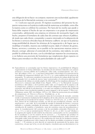 32 Fernando Hinestrosa 
una obligación de no hacer: no competir, mantener una exclusividad, igualmente 
restrictivos de la libertad de contratar o no contratar84. 
11. Condiciones negociales generales. El régimen económico del presente ha im-puesto 
variaciones en la práctica tradicional de numerosas actividades, entre ellas 
la manera como se celebran los contratos. Por fuera de los recelos que puede y 
hasta debe inspirar el hecho de que un empresario o un grupo de empresarios 
concertados, adelantando una empresa en términos de monopolio legal o de 
hecho, preparen el formulario de cada clase de contrato que ofrecen al público, 
de modo que cada cliente, consumidor o usuario interesado en la adquisición de 
los bienes o servicios ofrecidos haya de limitarse a adherir, sin que en la práctica 
tenga posibilidad de discutir los términos de la negociación y de lograr que se 
modifique el modelo, muestra una realidad escueta: dado el volumen de gentes, 
bienes, servicios y contratos, no es posible en las operaciones masivas entrar a 
discutir, corregir, adicionar el contenido de los contratos; más todavía, no sería 
posible la celebración de estos, con la celeridad que imponen las circunstancias, 
si no hubiera una provisión de formularios que simplemente dejan espacios en 
blanco para introducir en ellos las particularidades de cada cual85. 
84 Especialmente se contemplan aquí los límites imperativos a la posibilidad de obligarse 
negativamente en forma indefinida y la introducción de términos reducidos con carácter 
protector a sectores débiles de la población, sobre todo, económicamente: arts. 44 c. 
sust. del trabajo y 976 c. co.; y una mayor drasticidad y efectividad en la represión de las 
actividades de competencia desleal: arts. 75 a 77 c. co., como también de las prácticas de 
monopolio. “Es suficiente considerar la emersión de la relación de trabajo desde fines del 
siglo pasado [xix], en medio de nuevos ‘tipos’ contractuales y la relevancia adquirida por 
la prestación de trabajo en sentido amplio (la Arbeitlistung de los tratadistas alemanes)”: S. 
Mazzamuto, L’attuazione degli obblighi di fare, Napoli, 1978, p. 2. “La libertad de iniciativa 
económica y del trabajo, y de la primera sobre todo, en el régimen de la empresa y de 
la competencia, conducen a restricciones del vínculo obligatorio respecto del objeto y la 
extensión, más allá de la sola duración, y en todo caso impiden el sacrificio de la libertad 
de los bienes (cuya circulación expedita se quiere asegurar) y de los sujetos”: P. Rescigno, 
Obbligazioni, nozioni, EdD, xxix Milano, 1979, p. 192. Sobre las restricciones de actividades 
de competencia, cfr. Haegele & Haegele, Vorteilhafte etc., p. 26. 
85 Ciertamente, “el contrato, como expresión típica de la economía de mercado, continúa 
siendo el instrumento fundamental de la dinámica de la vida col ectiva, que de preferencia 
se desarrolla en el acuerdo de los sujetos”: Trabucchi, Istit di dir. priv., cit., p. 642 s. Ahora 
bien, dentro de las condiciones actuales, no sólo de una sociedad de consumo, sino de 
masificación y, por ende, de la necesidad de atender la demanda de bienes y servicios 
múltiples y a grandes cantidades de personas, toda respuesta tiene que contemplar la 
introducción de modelos o formularios, tanto de contratos como de procedimientos y 
pasos: la ‘estandarización’ del contrato y de las actividades colaterales (Friedmann ob. 
cit., p. 111 s.) y aun su ‘automatización’ (Trabucchi, ob. cit., p. 662). Lo cual “obedece a 
la exigencia de regular de modo uniforme las relaciones contractuales con los consumidores 
de los productos o con los usuarios de los servicios (…). La empresa que produce en 
gran escala debe, para organizar y programar la actividad productiva, poder conocer por 
anticipado cuáles serán los precios y las condiciones de venta de los productos propios; 
y análogas consideraciones valen respecto de las demás actividades económicas en gran 
escala (…). El contrato en serie deja de ser expresión de autonomía de las partes, para 
convertirse, a la par que la ley, en acto de imperio, vinculante para sus destinatarios y no 
Revista de Derecho Privado, n.º 26, enero - junio de 2014, pp. 5 a 39 
 