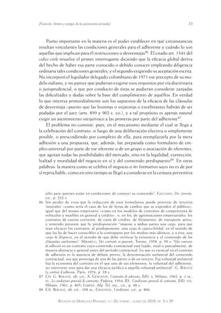 [Función, límites y cargas de la autonomía privada] 33 
Punto importante en la materia es el poder establecer en qué circunstancias 
resultan vinculantes las condiciones generales para el adherente y cuándo lo son 
aquellas que implican para él restricciones o desventajas86. El citado art. 1341 del 
codice civile resuelve el primer interrogante diciendo que la eficacia global deriva 
del hecho de haber esa parte conocido o debido conocer empleando diligencia 
ordinaria tales condiciones generales, y el segundo exigiendo su aceptación escrita. 
No incorporó el legislador delegado colombiano de 1971 ese precepto de su mo-delo 
italiano, y no parece que pudieran exigirse esos requisitos por vía doctrinaria 
o jurisprudencial, o que por conducto de éstas se pudieran considerar zanjadas 
las dificultades y dudas sobre la base del cumplimiento de aquéllos. En verdad 
lo que interesa primordialmente son los supuestos de la eficacia de las cláusulas 
de desventaja –puesto que las leoninas o vejatorias o exorbitantes habrán de ser 
podadas por el juez (arts. 899 y 902 c. co.), y a tal propósito es apenas natural 
exigir un asentimiento inequívoco a las primeras por parte del adherente87. 
El problema no consiste, pues, en el mecanismo mediante el cual se llega a 
la celebración del contrato: si luego de una deliberación efectiva o simplemente 
posible, o prescindiendo por completo de ella, para reemplazarla por la mera 
adhesión a una propuesta, que, además, fue preparada como formulario de em-pleo 
universal por parte de ese oferente o de un grupo o asociación de oferentes, 
que agotan todas las posibilidades del mercado, sino en la legalidad, corrección, 
lealtad y moralidad del negocio en sí y del contenido predispuesto88. En otras 
palabras: la manera como se celebra el negocio o iter formativo suyo no es de por 
sí reprochable, como en otro tiempo se llegó a considerar en la censura preventiva 
sólo para quienes están en condiciones de conocer su contenido”: Galgano, Dir. privato, 
cit., p. 222 s. 
86 Sin perder de vista que la redacción de esos formularios puede provenir de terceros 
‘neutrales’ –como sería el caso de los de letras de cambio que se expenden al público–, 
igual que del mismo empresario –como en los modelos de contratos de compraventa de 
vehículos y muebles en general a crédito–, o, en fin, de agremiaciones empresariales: los 
contratos de cuenta corriente, de carta de crédito, de fletamento, de transporte aéreo; 
y teniendo presente que la ‘predisposición’ “impone a ambas partes una carga, para que 
sean eficaces los contratos: al predisponente, una carga de cognoscibilidad, en el sentido de 
que las ha de hacer conocibles a la contraparte por los medios más idóneos; y a ésta, una 
carga de diligencia, en el sentido de que debe verificar la existencia y el contenido de las 
cláusulas uniformes”: Mirabelli, Dei contratti in generale, Torino, 1958, p. 99 s. “Un contrato 
de adhesión es un contrato cuyo contenido contractual está fijado, total o parcialmente, de 
manera abstracta y general antes del período contractual. Lo qu e es esencial en el contrato 
de adhesión es la ausencia de debate previo, la determinación unilateral del contenido 
contractual, sea que provenga de una de las partes o de un tercero. Esa voluntad unilateral 
fija la economía del contrato en el que uno de sus elementos, la voluntad del adherente, 
no interviene sino para dar una eficacia jurídica a aquella voluntad unilateral”: G. Berlioz 
Le contrat d’adhesion, Paris, 1976, p. 28 s. 
87 Cfr. G. Berlioz, ob. cit.; A. Genovese, Contratto di adesione, EdD, x, Milano, 1962, p. 1 ss.; 
id., Le condizioni generali di contratto, Padova, 1954; ID., Condizioni generali di contratto, EdD, viii, 
Milano, 1961, p. 805; Larenz, Allg. Teil, etc., cit., p. 48 s. 
88 Cfr. Berlioz, ob. cit., 108 ss.; Genovese, Condizioni, cit., p. 806. 
Revista de Derecho Privado, n.º 26, enero - junio de 2014, pp. 5 a 39 
 