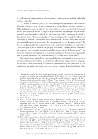 [Función, límites y cargas de la autonomía privada] 7 
y con los apremios económicos y sociales que el ordenamiento jurídico todo debe 
reflejar y atender. 
2. Concepto de autonomía privada. La autonomía puede entenderse en un sentido 
bastante próximo a su acepción etimológica: poder de darse a sí mismo normas, es 
la llamada autonomía normativa7, acepción hacia la cual se orienta la denominada 
teoría preceptiva al definir al negocio jurídico como un precepto de autonomía 
privada8, aun limitando el radio de acción de ésta para “dar existencia y desarrollo a 
las relaciones entre ellos [los particulares]”9, en contraposición con el entendimiento 
del negocio jurídico como declaración de voluntad, creadora de los efectos jurí-dicos 
queridos por los autores de ella, y supuesto de hecho de tales efectos10. En 
fin, se puede concebir dicha autonomía como poder reconocido a los particulares 
“para disciplinar por sí mismos sus propias relaciones, atribuyéndoles una esfera 
de intereses y un poder de iniciativa para la reglamentación de los mismos”11, au-tonomía 
negocial que explica la concurrencia del poder de disposición particular 
con el poder normativo del ordenamiento y la colaboración entre ellos12. 
De todas formas, es evidente que cuando los particulares celebran un negocio 
jurídico están disponiendo de lo suyo frente a los demás, alguien solo o un grupo 
de personas como una unidad, o dos o más en concurso o contraposición, lo cual 
presupone que cada cual tenga intereses propios y poder de disposición de ellos, 
7 “Significado creador del derecho de la autonomía privada y su función como fuente de 
derecho”: A. Manigk, Das rechtswirksame Verhalten, Berlin, 1939, p. 84 y ss. “Fuente de normas 
jurídicas destinadas a formar parte del mismo orden jurídico que las reconoce”: E. Betti, 
Teoría general del negocio jurídico, trad. A. Martín Pérez, Madrid, 1959, p. 47. “La autonomía 
normativa se define como el poder atribuido a entes no soberanos para expedir normas 
jurídicas equiparadas a las normas del ente soberano”: M.S. Gianinni, Autonomia pubblica, 
teoria generale e dir. pubb., EdD, iv, Milano, 1959, p. 357. L. ferri, La autonomía privada, trad. 
L. Sancho M., Madrid, 1969, p. 10 ss. y 163 ss.; Santi Romano, Fragmentos de un diccionario 
jurídico, trad. S. Sentís M. y M. Ayera R., Buenos Aires, 1964, p. 55 ss. Cfr. para la crítica 
del negocio como acto de autonomía normativa: Scognamiglio, ob. cit., p. 142 y ss. 
8 Betti, ob. cit., p. 48 ss. Para la crítica, cfr. a Perlingieri, ob. cit., p. 41 s.; Scognamiglio, 
ob. cit., p. 73 ss. y 160 ss. 
9 Betti, loc. cit. 
10 Cfr. G. Stolfi, Teoría del negocio jurídico, trad. J. Santos Briz, Madrid, 1959, p. 4 ss.; L. 
Cariota Ferrara, El negocio jurídico, trad. M. Albaladejo, Madrid, 1956, p. 57 ss. Calasso, 
Autonomia, storia, EdD, iv, Milano, 1959, p. 355. Enneccerus, Nipperdey, Tratado de derecho 
civil, trad. Pérez y Alguer, Barcelona, 2ª ed. 1950, I, 2, p. 55 y s. Para la crítica, cfr. a 
Scognamiglio, ob. cit., p. 44 ss. 
11 Cfr. Scognamiglio, ob. cit., p. 90 ss.; Betti, ob. cit., p. 39 ss.; P. Rescigno, Manuale del 
diritto privato italiano, rist. 5ª ed., Napoli, 1983, p. 281 s., 285 y 288; S. Pugliati, Autonomia 
privata, EdD, iv, Milano, 1959, p. 266 s.; Santoro-Pasarelli, Atto giuridico, EdD, iv, Milano, 
1959, p. 206. 
12 Recepción de la conducta dispositiva particular y reconocimiento de los efectos que co-rresponden 
a la figura y a las disposiciones singulares del autor o los autores del acto de 
autonomía. Cfr. Danz, Die Auslegung der Rechtsgeschäfte, Jena, 1897, p. 19, cit. Tommasini, 
Nullità, EdD, xxviii, Milano, 1978, p. 875, nota 40; Scognamiglio, ob. cit., p. 179 ss.; 
Id., Aspettativa di diritto, EdD, iii, Milano, 1958, p. 231; A. Cataudela, Fattispecie, EdD, xvi, 
Milano, 1967, p. 940; A. Falzea, Fatto giuridico, EdD, xvi, Milano, 1967, p. 945; F. Santoro- 
Passarelli, ob. cit., p. 207; Betti, ob. cit., p. 71 ss. 
Revista de Derecho Privado, n.º 26, enero - junio de 2014, pp. 5 a 39 
 