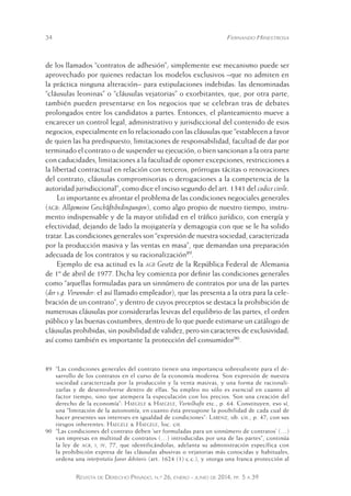 34 Fernando Hinestrosa 
de los llamados “contratos de adhesión”; simplemente ese mecanismo puede ser 
aprovechado por quienes redactan los modelos exclusivos –que no admiten en 
la práctica ninguna alteración– para estipulaciones indebidas: las denominadas 
“cláusulas leoninas” o “cláusulas vejatorias” o exorbitantes, que, por otra parte, 
también pueden presentarse en los negocios que se celebran tras de debates 
prolongados entre los candidatos a partes. Entonces, el planteamiento mueve a 
encarecer un control legal, administrativo y jurisdiccional del contenido de esos 
negocios, especialmente en lo relacionado con las cláusulas que “establecen a favor 
de quien las ha predispuesto, limitaciones de responsabilidad, facultad de dar por 
terminado el contrato o de suspender su ejecución, o bien sancionan a la otra parte 
con caducidades, limitaciones a la facultad de oponer excepciones, restricciones a 
la libertad contractual en relación con terceros, prórrogas tácitas o renovaciones 
del contrato, cláusulas compromisorias o derogaciones a la competencia de la 
autoridad jurisdiccional”, como dice el inciso segundo del art. 1341 del codice civile. 
Lo importante es afrontar el problema de las condiciones negociales generales 
(agb: Allgemeine Geschäftsbedingungen), como algo propio de nuestro tiempo, instru-mento 
indispensable y de la mayor utilidad en el tráfico jurídico, con energía y 
efectividad, dejando de lado la mojigatería y demagogia con que se le ha solido 
tratar. Las condiciones generales son “expresión de nuestra sociedad, caracterizada 
por la producción masiva y las ventas en masa”, que demandan una preparación 
adecuada de los contratos y su racionalización89. 
Ejemplo de esa actitud es la agb Gesetz de la República Federal de Alemania 
de 1º de abril de 1977. Dicha ley comienza por definir las condiciones generales 
como “aquellas formuladas para un sinnúmero de contratos por una de las partes 
(der s.g. Verwender: el así llamado empleador), que las presenta a la otra para la cele-bración 
de un contrato”, y dentro de cuyos preceptos se destaca la prohibición de 
numerosas cláusulas por considerarlas lesivas del equilibrio de las partes, el orden 
público y las buenas costumbres, dentro de lo que puede estimarse un catálogo de 
cláusulas prohibidas, sin posibilidad de validez, pero sin caracteres de exclusividad; 
así como también es importante la protección del consumidor90. 
89 “Las condiciones generales del contrato tienen una importancia sobresaliente para el de-sarrollo 
de los contratos en el curso de la economía moderna. Son expresión de nuestra 
sociedad caracterizada por la producción y la venta masivas, y una forma de racionali-zarlas 
y de desenvolverse dentro de ellas. Su empleo no sólo es esencial en cuanto al 
factor tiempo, sino que atempera la especulación con los precios. Son una creación del 
derecho de la economía”: Haegele & Haegele, Vorteilhafte etc., p. 64. Constituyen, eso sí, 
una “limitación de la autonomía, en cuanto ésta presupone la posibilidad de cada cual de 
hacer presentes sus intereses en igualdad de condiciones”: Larenz, ob. cit., p. 47; con sus 
riesgos inherentes: Haegele & Haegele, loc. cit. 
90 “Las condiciones del contrato deben ‘ser formuladas para un sinnúmero de contratos’ (…) 
van impresas en multitud de contratos (…) introducidas por una de las partes”, continúa 
la ley de agb, i, iv, 77, que identificándolas, adelanta su administración específica con 
la prohibición expresa de las cláusulas abusivas o vejatorias más conocidas y habituales, 
ordena una interpretatio favor debitoris (art. 1624 (1) c.c.), y otorga una franca protección al 
Revista de Derecho Privado, n.º 26, enero - junio de 2014, pp. 5 a 39 
 