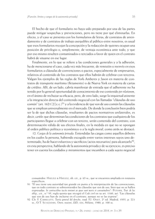 [Función, límites y cargas de la autonomía privada] 35 
El hecho de que el formulario no haya sido preparado por una de las partes 
puede mitigar sospechas y prevenciones, pero no tiene por qué eliminarlas. En 
efecto, y el caso se presenta con los formularios de letras, de contratos de arren-damiento 
y de contratos de trabajo asequibles al público entre nosotros, es usual 
que esos formularios recojan la concepción y la redacción de quienes ocupan una 
posición de privilegio o, simplemente, de ventaja económica ante todo, y que 
por eso mismo resulten contaminados o terciados a favor de quien en el contrato 
habrá de situarse en ese lugar. 
Finalmente, en lo que se refiere a las condiciones generales y a la adhesión, 
ha de mencionarse el caso, cada vez más frecuente, de remisión o reenvío en esos 
formularios a cláusulas de convenciones o pactos, especialmente de empresarios, 
relativos al contenido de los contratos que ellos habrán de celebrar con terceros. 
Valgan los ejemplos de las reglas de York-Amberes y Jason en materia de con-tratos 
de transporte marítimo (fletamento) o de Nueva York en materia de cartas 
de crédito. Allí, de un lado, cabría manifestar de entrada que el adherente no ha 
tenido por lo general oportunidad de conocimiento de ese contenido per relationem, 
en el ánimo de rechazar su eficacia; pero, de otro lado, surge la inquietud atinente 
a la integración directa del contenido negocial con las llamadas “cláusulas de uso 
común” (art. 1621 [2] c.c.)91 y a la evidencia de que son de uso común las cláusulas 
que se emplean universalmente en el mercado. De donde la conclusión bien podría 
ser la de que dichas cláusulas, resultantes de pactos normativos unilaterales, es 
decir, carteles que determinan las condiciones de los contratos que cualquiera de los 
participantes llegue a celebrar con un tercero, serán contenido del contrato, con 
determinación válida de sus efectos finales, en la medida en que no se opongan 
al orden público político y económico o a la regla moral, como atrás se destacó. 
12. Cargas de la autonomía privada. Entendidas las cargas como aquellos deberes 
en los cuales la persona, habiendo escogido entre varios intereses suyos uno de-terminado, 
ha de hacer esfuerzos y sacrificios (actos necesarios) para alcanzarlo92, 
en esta perspectiva, hablando de la autonomía privada y de su ejercicio, es preciso 
tener en cuenta los cuidados y miramientos que incumben a cada sujeto negocial 
consumidor: Haegele & Haegele, ob. cit., p. 65 ss.; que se encuentra ampliada en estatutos 
específicos. 
91 “El uso tiene una autoridad tan grande en punto a la interpretación de las convenciones, 
que en todo contrato se sobreentienden las cláusulas que son de uso, bien que no se hallen 
expresadas: In contractibus tacite veniunt ae quae sunt moris et consuetudinis”: Pothier, Trat. de las 
oblig., cit., n.º 95, regla quinta que recogió el Code civil en su art. 1160, así: “Las cláusulas 
que son de uso han de incluirse en el contrato, aunque no se las exprese”. 
92 Cfr. F. Carnelutti, Teoría general del derecho, trad. F.J. Osset, 2ª ed. Madrid, 1955, p. 221 
ss.; O.T. Scozzafava, Onere, nozioni, EdD, xxx, Milano, 1980, p. 100 ss. 
Revista de Derecho Privado, n.º 26, enero - junio de 2014, pp. 5 a 39 
 