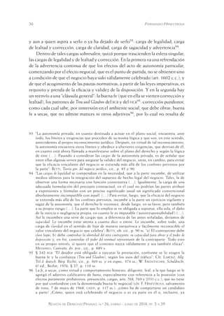 36 Fernando Hinestrosa 
y aun a quien aspira a serlo o ya ha dejado de serlo93: carga de legalidad, carga 
de lealtad y corrección, carga de claridad, carga de sagacidad y advertencia94. 
Dentro de tales cargas sobresalen, quizá porque trascienden la esfera singular, 
las cargas de legalidad y de lealtad y corrección. En la primera va una refrendación 
de la advertencia continua de que los efectos del acto de autonomía particular, 
comenzando por el efecto negocial, que es el punto de partida, no se obtienen sino 
a condición de que el negocio haya sido válidamente celebrado (art. 1602 c.c.), y 
de que el acogimiento de las pautas normativas, a partir de las leyes imperativas, es 
requisito y prenda de la eficacia y validez de la disposición. Y en la segunda hay 
un reenvío a una “cláusula general”: la buena fe (que en ella se vierten corrección y 
lealtad), los patrones de Treu und Glauben del bgb y del hgb95: corrección pundonor, 
como cada cual sabe, por inmersión en el ambiente social, que debe obrar; buena 
fe a secas, que no admite matices ni otros adjetivos96, por lo cual no resulta de 
93 “La autonomía privada, en cuanto destinada a actuar en el plano social, encuentra, ante 
todo, los límites y exigencias que proceden de su misma lógica y que son, en este sentido, 
antecedentes al propio reconocimiento jurídico. Después, en virtud de tal reconocimiento, 
la autonomía encuentra otros límites y obedece a ulteriores exigencias, que derivan de él, 
en cuanto está ahora llamada a manifestarse sobre el plano del derecho y según la lógica 
de éste (…). Pasando a considerar las cargas de la autonomía privada, es de señalar que 
entre ellas algunas sirven para asegurar la validez del negocio, otras, en cambio, para evitar 
que la eficacia vinculante del negocio se extienda más allá de los confines previstos por 
la parte”: Betti, Teoría gen. del negocio jurídico, cit., p. 85 y 90. 
94 “Las cargas de legalidad se compendian en la necesidad, que a la parte incumbe, de utilizar 
medios idóneos para la integración del supuesto de hecho legal del negocio. Tales, la de 
observar una forma necesaria con función constitutiva (…). Igualmente, la carga de una 
adecuada formulación del precepto contractual, en el cual no podrían las partes atribuir 
a expresiones y fórmulas con un preciso significado usual un significado convencional 
absolutamente incompatible con aquél. (…) Para evitar, luego, que la eficacia del negocio 
se extienda más allá de los confines previstos, incumbe a la parte un ejercicio vigilante y 
sagaz de la autonomía, que el derecho le reconoce, desde luego, en su favor, pero también 
a su propio riesgo (…). La parte que lo emplea se ve obligada a soportar, ella sola, el daño 
de la inercia o negligencia propia; en cuanto le es imputable (‘autorresponsabilidad’) (…). 
Así le incumben una serie de cargas que, a diferencia de las antes señaladas, diríamos de 
sagacidad. Le incumbe estar atenta a cuanto dice o emite. Le incumbe, sobre todo, una 
carga de claridad en el sentido de fijar de manera inequívoca y fácilmente reconocible el 
valor vinculante del negocio que celebra”: Betti, ob. cit., p. 90 ss. “a) El contrayente debe 
clare loqui; b) debe comprobar la identidad del otro contrayente, su capacidad para obrar y el poder de 
disposición y, en fin, controlar el poder del eventual representante de la contraparte. Todo esto 
en su propio interés, si quiere que el contrato nazca válidamente y sea también eficaz”: 
Messineo, Contratto, dir. priv., cit., p. 889 s. 
95 § 242 bgb: “El deudor está obligado a ejecutar la prestación, conforme se lo exigen la 
buena fe y la confianza (Treu und Glauben), según los usos del tráfico”. Cfr. Larenz, Allg. 
Teil d. deutsch. Bürg. Rechts, cit., p. 369 ss. y en espec. 374 ss.; W. Fikentscher, Schuldrecht, 
6ª ed., Berlin, 1976, § 27, p. 110 ss. 
96 La fe, a secas, como virtud y comportamiento honesto, diligente, leal, a la que luego se le 
agregó el adjetivo calificativo de buena, especialmente con referencia a la posesión (con 
efectos puramente probatorios: presunción, cargas, arts. 768, 7 69 y 2531 c.c.), que no tiene 
por qué confundirse con la denominada buena fe negocial (cfr . F. Hinestrosa, salvamento 
de voto, 7 de mayo de 1968, cxxiv, p. 117 ss.): ¿cómo ha de comportarse un candidato 
a parte? ¿Cómo, quien está celebrando el negocio o es ya parte en él o, inclusive, ya 
Revista de Derecho Privado, n.º 26, enero - junio de 2014, pp. 5 a 39 
 