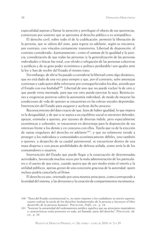 38 Fernando Hinestrosa 
especialidad aspiran a llamar la atención y privilegiar el objeto de sus querencias, 
comienzan por sostener que se aproxima al derecho público o es semipúblico. 
El derecho civil, sobre todo el de la codificación, permitió la liberación de 
la persona, que se saliera del status, para regirse en adelante, según su iniciativa, 
por contrato, con vínculos ciertamente transitorios. Libertad de disposición, el 
contrato considerado –kantianamente– como el summum de la igualdad y la justi-cia; 
consideración de que todas las personas (y la generalización de las personas 
individuales o físicas fue total, con olvido o relegación de las personas colectivas 
o jurídicas y de su gran poder económico y político perdurable) son iguales ante 
la ley y han de recibir del Estado el mismo trato. 
Sin embargo, de ahí se ha pasado a considerar la libertad como algo dinámico, 
que no está dado de una vez para siempre y que, por el contrario, sufre amenazas 
continuas y cada quien debe esforzarse por conseguirla todos los días, asistido por 
el Estado con esa finalidad100. Libertad de uno que no puede excluir la de otro y 
que puede verse mermada, para que ese otro pueda ejercitar la suya. Restriccio-nes 
y exigencias positivas sobre la autonomía individual, de modo de mejorar las 
condiciones de vida de quienes se encuentran en las esferas sociales deprimidas. 
Intervención del Estado para asegurar y acelerar dicho proceso. 
Reconocimiento del dato exacto de que, lejos de haber igualdad, lo que impera 
es la desigualdad, y de que si se aspira a un equilibrio social es menester defender, 
apoyar, estimular a quienes, por razones de diversas índole, pero especialmente 
económicas y culturales, se encuentran en desventaja para la disposición de sus 
intereses frente a los demás y en concurso con ellos. Tutela que va de la erección 
de ramas singulares del derecho en adelante101, y que no solamente tiende a 
proteger a los individuos y comunidades económicamente débiles, sino también 
a quienes, a despecho de su caudal patrimonial, se encuentran dentro de una 
masa dispersa y con pocas posibilidades de defensa aislada, como sería la de los 
consumidores o usuarios. 
Intervención del Estado que puede llegar a la estatización de determinadas 
actividades, favorecida muchas veces por la mala administración de los particula-res 
y el aserto de que estos, cuando quiera que de por medio están el interés y la 
utilidad públicos, apenas gozan de una concesión graciosa de la autoridad, quien 
incluso podría cancelarla ad libitum. 
El derecho es uno, orientado por unos mismos principios, como corresponde a 
la unidad del sistema, y las divisiones y la creación de compartimentos incomunica- 
100 “Tarea del Estado constitucional es, no tanto imponer a los ciudadanos su i nterés superior, 
cuanto realizar la tutela de los derechos fundamentales de la persona y favorecer el libre 
desarrollo de la persona humana”: Perlingieri, Profili, cit., p. 34. 
101 “Sostener la unitariedad del ordenamiento jurídico significa qu e sus principios inspiradores 
y características están presentes en toda, así llamada, parte d el derecho”: Perlingieri, ob. 
cit., p. 28. 
Revista de Derecho Privado, n.º 26, enero - junio de 2014, pp. 5 a 39 
 