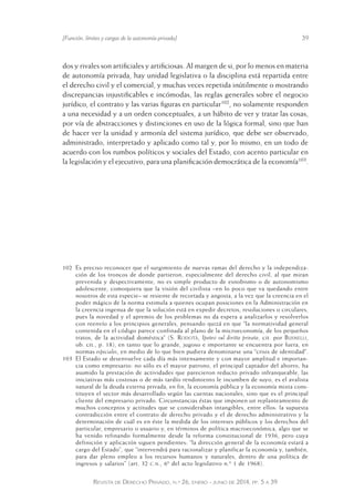 [Función, límites y cargas de la autonomía privada] 39 
dos y rivales son artificiales y artificiosas. Al margen de si, por lo menos en materia 
de autonomía privada, hay unidad legislativa o la disciplina está repartida entre 
el derecho civil y el comercial, y muchas veces repetida inútilmente o mostrando 
discrepancias injustificables e incómodas, las reglas generales sobre el negocio 
jurídico, el contrato y las varias figuras en particular102, no solamente responden 
a una necesidad y a un orden conceptuales, a un hábito de ver y tratar las cosas, 
por vía de abstracciones y distinciones en uso de la lógica formal, sino que han 
de hacer ver la unidad y armonía del sistema jurídico, que debe ser observado, 
administrado, interpretado y aplicado como tal y, por lo mismo, en un todo de 
acuerdo con los rumbos políticos y sociales del Estado, con acento particular en 
la legislación y el ejecutivo, para una planificación democrática de la economía103. 
102 Es preciso reconocer que el surgimiento de nuevas ramas del derecho y la independiza-ción 
de los troncos de donde partieron, especialmente del derecho civil, al que miran 
prevenida y despectivamente, no es simple producto de esnobismo o de autonomismo 
adolescente, comoquiera que la visión del civilista –en lo poco que va quedando entre 
nosotros de esta especie– se resiente de recortada y angosta, a la vez que la creencia en el 
poder mágico de la norma estimula a quienes ocupan posiciones e n la Administración en 
la creencia ingenua de que la solución está en expedir decretos , resoluciones o circulares, 
pues la novedad y el apremio de los problemas no da espera a analizarlos y resolverlos 
con reenvío a los principios generales, pensando quizá en que “la normatividad general 
contenida en el código parece confinada al plano de la microeconomía, de los pequeños 
tratos, de la actividad doméstica” (S. Rodotà, Ipotesi sul diritto privato, cit. por Busnelli, 
ob. cit., p. 18), en tanto que lo grande, jugoso e importante se encuentra por fuera, en 
normas especiales, en medio de lo que bien pudiera denominarse una “crisis de identidad”. 
103 El Estado se desenvuelve cada día más intensamente y con mayor amplitud e importan-cia 
como empresario: no sólo es el mayor patrono, el principal captador del ahorro, ha 
asumido la prestación de actividades que parecieron reducto privado infranqueable, las 
iniciativas más costosas o de más tardío rendimiento le incumben de suyo, es el avalista 
natural de la deuda externa privada, en fin, la economía públic a y la economía mixta cons-tituyen 
el sector más desarrollado según las cuentas nacionales, sino que es el principal 
cliente del empresario privado. Circunstancias éstas que impone n un replanteamiento de 
muchos conceptos y actitudes que se consideraban intangibles, entre ellos: la supuesta 
contradicción entre el contrato de derecho privado y el de derecho administrativo y la 
determinación de cuál es en éste la medida de los intereses públicos y los derechos del 
particular, empresario o usuario y, en términos de política macroeconómica, algo que se 
ha venido refinando formalmente desde la reforma constitucional de 1936, pero cuya 
definición y aplicación siguen pendientes: “la dirección general de la economía estará a 
cargo del Estado”, que “intervendrá para racionalizar y planificar la economía y, también, 
para dar pleno empleo a los recursos humanos y naturales, dentro de una política de 
ingresos y salarios” (art. 32 c.n., 6º del acto legislativo n.º 1 de 1968). 
Revista de Derecho Privado, n.º 26, enero - junio de 2014, pp. 5 a 39 
