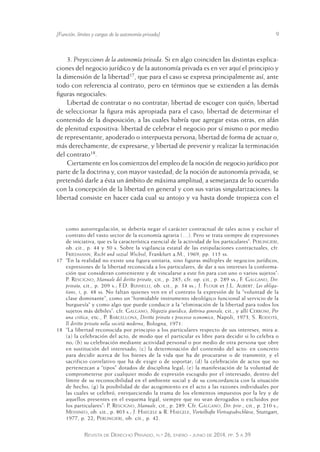 [Función, límites y cargas de la autonomía privada] 9 
3. Proyecciones de la autonomía privada. Si en algo coinciden las distintas explica-ciones 
del negocio jurídico y de la autonomía privada es en ver aquí el principio y 
la dimensión de la libertad17, que para el caso se expresa principalmente así, ante 
todo con referencia al contrato, pero en términos que se extienden a las demás 
figuras negociales: 
Libertad de contratar o no contratar; libertad de escoger con quién; libertad 
de seleccionar la figura más apropiada para el caso; libertad de determinar el 
contenido de la disposición; a las cuales habría que agregar estas otras, en afán 
de plenitud expositiva: libertad de celebrar el negocio por sí mismo o por medio 
de representante, apoderado o interpuesta persona; libertad de forma de actuar o, 
más derechamente, de expresarse, y libertad de prevenir y realizar la terminación 
del contrato18. 
Ciertamente en los comienzos del empleo de la noción de negocio jurídico por 
parte de la doctrina y, con mayor vastedad, de la noción de autonomía privada, se 
pretendió darle a ésta un ámbito de máxima amplitud, a semejanza de lo ocurrido 
con la concepción de la libertad en general y con sus varias singularizaciones: la 
libertad consiste en hacer cada cual su antojo y va hasta donde tropieza con el 
como autorregulación, se debería negar el carácter contractual de tales actos y excluir el 
contrato del vasto sector de la economía agraria (…). Pero se t rata siempre de expresiones 
de iniciativa, que es la característica esencial de la activida d de los particulares”: Perlingieri, 
ob. cit., p. 44 y 50 s. Sobre la vigilancia estatal de las estipulaciones contractuales, cfr. 
Friedmann, Recht und sozial Wechsel, Frankfurt a.M., 1969, pp. 115 ss. 
17 “En la realidad no existe una figura unitaria, sino figuras múltiples de negocios jurídicos, 
expresiones de la libertad reconocida a los particulares, de da r a sus intereses la conforma - 
ción que consideran conveniente y de vincularse a este fin pa ra con uno o varios s ujetos”: 
P. Rescigno, Manuale del diritto privato, cit., p. 285; cfr. op. cit., p. 289 ss.; F. Galgano, Dir. 
privato, cit., p. 209 s.; F.D. Busnelli, ob. cit., p. 34 ss.; J. Flour et J.L. Aubert, Les obliga-tions, 
i, p. 48 ss. No faltan quienes ven en el contrato la expresión de la “voluntad de la 
clase dominante”, como un “formidable instrumento ideológico funcional al servicio de la 
burguesía” y como algo que puede conducir a la “eliminación de la libertad para todos los 
sujetos más débiles”: cfr. Galgano, Negozio giuridico, dottrina generale, cit., y allí Cerroni, Per 
una critica, etc., P. Barcellona, Diritto privato e processo economico, Napoli, 1973, S. Rodotà, 
Il diritto privato nella società moderna, Bologna, 1971. 
18 “La libertad reconocida por principio a los particulares respecto de sus intereses, mira a: 
(a) la celebración del acto, de modo que el particular es libre para decidir si lo celebra o 
no; (b) su celebración mediante actividad personal o por medio de otra persona que obre 
en sustitución del interesado; (c) la determinación del contenido del acto: en concreto 
para decidir acerca de los bienes de la vida que ha de procurarse o de transmitir, y el 
sacrificio correlativo que ha de exigir o de soportar; (d) la celebración de actos que no 
pertenezcan a “tipos” dotados de disciplina legal; (e) la manifestación de la voluntad de 
comprometerse por cualquier modo de expresión escogido por el interesado, dentro del 
límite de su reconocibilidad en el ambiente social y de su concordancia con la situación 
de hecho; (g) la posibilidad de dar acogimiento en el acto a las razones individuales por 
las cuales se celebró, enriqueciendo la trama de los elementos impuestos por la ley y de 
aquellos presentes en el esquema legal, siempre que no sean derogados o excluidos por 
los particulares”: P. Rescigno, Manuale, cit., p. 289. Cfr. Galgano, Dir. priv., cit., p. 210 s.; 
Messineo, ob. cit., p. 803 s.; J. Haegele & R. Haegele, Vorteilhafte Vertragsabschlüsse, Stuttgart, 
1977, p. 22; Perlingieri, ob. cit., p. 42. 
Revista de Derecho Privado, n.º 26, enero - junio de 2014, pp. 5 a 39 
 